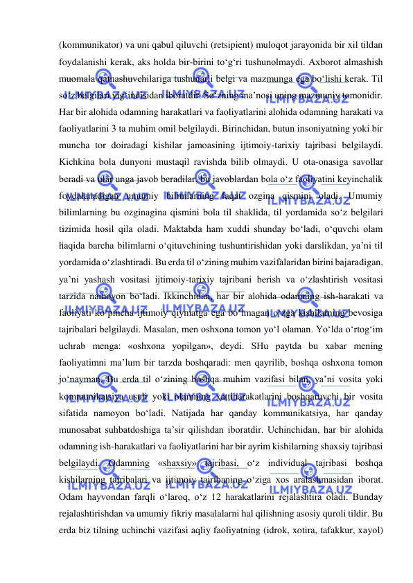  
 
(kommunikator) va uni qabul qiluvchi (retsipient) muloqot jarayonida bir xil tildan 
foydalanishi kerak, aks holda bir-birini to‘g‘ri tushunolmaydi. Axborot almashish 
muomala qatnashuvchilariga tushunarli belgi va mazmunga ega bo‘lishi kerak. Til 
so‘z belgilari yig‘indisidan iboratdir. So‘zning ma’nosi uning mazmuniy tomonidir. 
Har bir alohida odamning harakatlari va faoliyatlarini alohida odamning harakati va 
faoliyatlarini 3 ta muhim omil belgilaydi. Birinchidan, butun insoniyatning yoki bir 
muncha tor doiradagi kishilar jamoasining ijtimoiy-tarixiy tajribasi belgilaydi. 
Kichkina bola dunyoni mustaqil ravishda bilib olmaydi. U ota-onasiga savollar 
beradi va ular unga javob beradilar, bu javoblardan bola o‘z faoliyatini keyinchalik 
foydalanadigan umumiy bilimlarning faqat ozgina qismini oladi. Umumiy 
bilimlarning bu ozginagina qismini bola til shaklida, til yordamida so‘z belgilari 
tizimida hosil qila oladi. Maktabda ham xuddi shunday bo‘ladi, o‘quvchi olam 
haqida barcha bilimlarni o‘qituvchining tushuntirishidan yoki darslikdan, ya’ni til 
yordamida o‘zlashtiradi. Bu erda til o‘zining muhim vazifalaridan birini bajaradigan, 
ya’ni yashash vositasi ijtimoiy-tarixiy tajribani berish va o‘zlashtirish vositasi 
tarzida namoyon bo‘ladi. Ikkinchidan, har bir alohida odamning ish-harakati va 
faoliyati ko‘pincha ijtimoiy qiymatga ega bo‘lmagan o‘zga kishilarning bevosiga 
tajribalari belgilaydi. Masalan, men oshxona tomon yo‘l olaman. Yo‘lda o‘rtog‘im 
uchrab menga: «oshxona yopilgan», deydi. SHu paytda bu xabar mening 
faoliyatimni ma’lum bir tarzda boshqaradi: men qayrilib, boshqa oshxona tomon 
jo‘nayman. Bu erda til o‘zining boshqa muhim vazifasi bilan, ya’ni vosita yoki 
kommunikatsiya usuli yoki olamning xattiharakatlarini boshqaruvchi bir vosita 
sifatida namoyon bo‘ladi. Natijada har qanday kommunikatsiya, har qanday 
munosabat suhbatdoshiga ta’sir qilishdan iboratdir. Uchinchidan, har bir alohida 
odamning ish-harakatlari va faoliyatlarini har bir ayrim kishilarning shaxsiy tajribasi 
belgilaydi. Odamning «shaxsiy» tajribasi, o‘z individual tajribasi boshqa 
kishilarning tajribalari va ijtimoiy tajribaning o‘ziga xos aralashmasidan iborat. 
Odam hayvondan farqli o‘laroq, o‘z 12 harakatlarini rejalashtira oladi. Bunday 
rejalashtirishdan va umumiy fikriy masalalarni hal qilishning asosiy quroli tildir. Bu 
erda biz tilning uchinchi vazifasi aqliy faoliyatning (idrok, xotira, tafakkur, xayol) 
