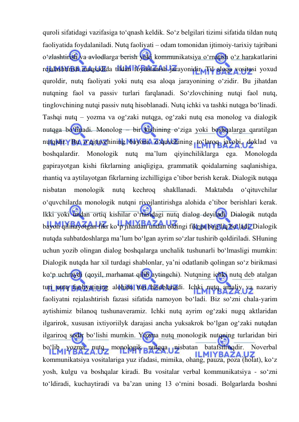  
 
quroli sifatidagi vazifasiga to‘qnash keldik. So‘z belgilari tizimi sifatida tildan nutq 
faoliyatida foydalaniladi. Nutq faoliyati – odam tomonidan ijtimoiy-tarixiy tajribani 
o‘zlashtirish va avlodlarga berish yoki kommunikatsiya o‘rnatish o‘z harakatlarini 
rejalashtirish maqsadida tildan foydalanish jarayonidir. Til aloqa vositasi yoxud 
quroldir, nutq faoliyati yoki nutq esa aloqa jarayonining o‘zidir. Bu jihatdan 
nutqning faol va passiv turlari farqlanadi. So‘zlovchining nutqi faol nutq, 
tinglovchining nutqi passiv nutq hisoblanadi. Nutq ichki va tashki nutqga bo‘linadi. 
Tashqi nutq – yozma va og‘zaki nutqga, og‘zaki nutq esa monolog va dialogik 
nutqga bo‘linadi. Monolog – bir kishining o‘ziga yoki boshqalarga qaratilgan 
nutqidir. Bu o‘qituvchining bayoni, o‘quvchining to‘laroq javobi, doklad va 
boshqalardir. Monologik nutq ma’lum qiyinchiliklarga ega. Monologda 
gapirayotgan kishi fikrlarning aniqligiga, grammatik qoidalarning saqlanishiga, 
mantiq va aytilayotgan fikrlarning izchilligiga e’tibor berish kerak. Dialogik nutqqa 
nisbatan 
monologik 
nutq 
kechroq 
shakllanadi. 
Maktabda 
o‘qituvchilar 
o‘quvchilarda monologik nutqni rivojlantirishga alohida e’tibor berishlari kerak. 
Ikki yoki undan ortiq kishilar o‘rtasidagi nutq dialog deyiladi. Dialogik nutqda 
bayon qilinayotgan fikr ko‘p jihatdan undan oldingi fikrga bog‘liq bo‘ladi. Dialogik 
nutqda suhbatdoshlarga ma’lum bo‘lgan ayrim so‘zlar tushirib qoldiriladi. SHuning 
uchun yozib olingan dialog boshqalarga unchalik tushunarli bo‘lmasligi mumkin: 
Dialogik nutqda har xil turdagi shablonlar, ya’ni odatlanib qolingan so‘z birikmasi 
ko‘p uchraydi (qoyil, marhamat qilib aytingchi). Nutqning ichki nutq deb atalgan 
turi nutq faoliyatining alohida turi hisoblanadi. Ichki nutq amaliy va nazariy 
faoliyatni rejalashtirish fazasi sifatida namoyon bo‘ladi. Biz so‘zni chala-yarim 
aytishimiz bilanoq tushunaveramiz. Ichki nutq ayrim og‘zaki nugq aktlaridan 
ilgarirok, xususan ixtiyoriilyk darajasi ancha yuksakrok bo‘lgan og‘zaki nutqdan 
ilgariroq sodir bo‘lishi mumkin. Yozma nutq monologik nutqning turlaridan biri 
bo‘lib yozma nutq monologik nutqqa nisbatan batafsilroqdir. Noverbal 
kommunikatsiya vositalariga yuz ifadasi, mimika, ohang, pauza, poza (holat), ko‘z 
yosh, kulgu va boshqalar kiradi. Bu vositalar verbal kommunikatsiya - so‘zni 
to‘ldiradi, kuchaytiradi va ba’zan uning 13 o‘rnini bosadi. Bolgarlarda boshni 
