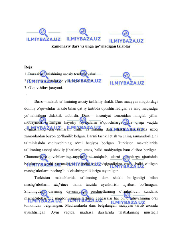  
 
 
 
 
 
Zamonaviy dars va unga qo‘yiladigan talablar 
 
 
Reja: 
1. Dars rivojlanishining asosiy tendensiyalari.  
2. Zamonaviy darslar qo‘yiladigon talablar. 
3. O‘quv-biluv jarayoni.  
 
Dars—maktab taʼlimining asosiy tashkiliy shakli. Dars muayyan miqdordagi 
doimiy oʻquvchilar tarkibi bilan qatʼiy tartibda uyushtiriladigan va aniq maqsadga 
yoʻnaltirilgan didaktik tadbirdir. Dars— insoniyat tomonidan minglab yillar 
mobaynida orttirilgan hayotiy tajribalarni oʻquvchilarga juda qisqa vaqtda 
oʻrgatishning eng samarali usuli. Taʼlimning dars shakli Turkistonda uzoq 
zamonlardan buyon qoʻllanilib kelgan. Darsni tashkil etish va uning samaradorligini 
taʼminlashda oʻqituvchining oʻrni beqiyos boʻlgan. Turkiston maktablarida 
taʼlimning tashqi shakliy jihatlariga emas, balki mohiyatiga ham eʼtibor berilgan. 
Chunonchi, oʻquvchilarning tayyorligini aniqlash, ularni guruhlarga ajratishda 
bolalarning yoshi va maktabda qancha vaqt oʻqiganligiga emas, balki oʻtilgan 
mashgʻulotlarni nechogʻli oʻzlashtirganliklariga tayanilgan.  
Turkiston 
maktablarida 
taʼlimning 
dars 
shakli 
boʻlganligi 
bilan 
mashgʻulotlarni sinf-dars tizimi tarzida uyushtirish tajribasi boʻlmagan. 
Shuningdek, darsning davomiyligi, predmetlarning oʻrinlashuvi, kundalik 
mashg’ulotlarning miqdori singari taʼlimiy chegaralar har bir oʻqituvchining o‘zi 
tomonidan belgilangan. Madrasalarda dars belgilangan muayyan tartib asosida 
uyushtirilgan. 
Ayni 
vaqtda, 
madrasa 
darslarida 
talabalarning 
mustaqil 
