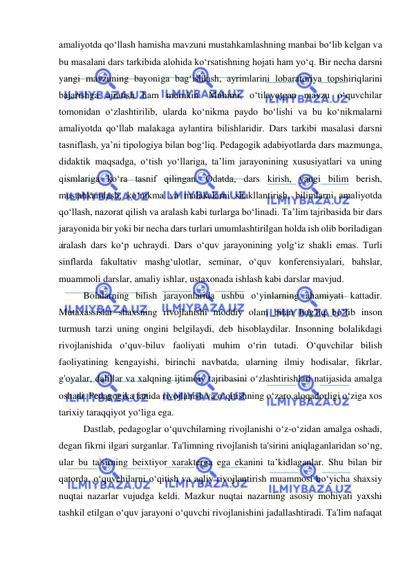  
 
amaliyotda qoʻllash hamisha mavzuni mustahkamlashning manbai boʻlib kelgan va 
bu masalani dars tarkibida alohida koʻrsatishning hojati ham yoʻq. Bir necha darsni 
yangi mavzuning bayoniga bagʻishlash, ayrimlarini lobaratoriya topshiriqlarini 
bajarishga ajratish ham mumkin. Muhimi, oʻtilayotgan mavzu oʻquvchilar 
tomonidan oʻzlashtirilib, ularda koʻnikma paydo boʻlishi va bu koʻnikmalarni 
amaliyotda qoʻllab malakaga aylantira bilishlaridir. Dars tarkibi masalasi darsni 
tasniflash, yaʼni tipologiya bilan bogʻliq. Pedagogik adabiyotlarda dars mazmunga, 
didaktik maqsadga, oʻtish yoʻllariga, taʼlim jarayonining xususiyatlari va uning 
qismlariga koʻra tasnif qilingan. Odatda, dars kirish, yangi bilim berish, 
mustahkamlash, koʻnikma va malakalarni shakllantirish, bilimlarni amaliyotda 
qoʻllash, nazorat qilish va aralash kabi turlarga boʻlinadi. Taʼlim tajribasida bir dars 
jarayonida bir yoki bir necha dars turlari umumlashtirilgan holda ish olib boriladigan 
aralash dars koʻp uchraydi. Dars oʻquv jarayonining yolgʻiz shakli emas. Turli 
sinflarda fakultativ mashgʻulotlar, seminar, oʻquv konferensiyalari, bahslar, 
muammoli darslar, amaliy ishlar, ustaxonada ishlash kabi darslar mavjud. 
Bolalarning bilish jarayonlarida ushbu o‘yinlarning ahamiyati kattadir. 
Mutaxassislar shaxsning rivojlanishi moddiy olam bilan bog'liq bo‘lib inson 
turmush tarzi uning ongini belgilaydi, deb hisoblaydilar. Insonning bolalikdagi 
rivojlanishida o‘quv-biluv faoliyati muhim o‘rin tutadi. O‘quvchilar bilish 
faoliyatining kengayishi, birinchi navbatda, ularning ilmiy hodisalar, fikrlar, 
g'oyalar, dalillar va xalqning ijtimoiy tajribasini o‘zlashtirishlari natijasida amalga 
oshadi. Pedagogika fanida rivojlanish va o‘qitishning o‘zaro aloqadorligi o‘ziga xos 
tarixiy taraqqiyot yo‘liga ega.  
Dastlab, pedagoglar o‘quvchilarning rivojlanishi o‘z-o‘zidan amalga oshadi, 
degan fikrni ilgari surganlar. Ta'limning rivojlanish ta'sirini aniqlaganlaridan so‘ng, 
ular bu ta'sirning beixtiyor xarakterga ega ekanini ta’kidlaganlar. Shu bilan bir 
qatorda, o‘quvchilarni o‘qitish va aqliy rivojlantirish muammosi bo‘yicha shaxsiy 
nuqtai nazarlar vujudga keldi. Mazkur nuqtai nazarning asosiy mohiyati yaxshi 
tashkil etilgan o‘quv jarayoni o‘quvchi rivojlanishini jadallashtiradi. Ta'lim nafaqat 
