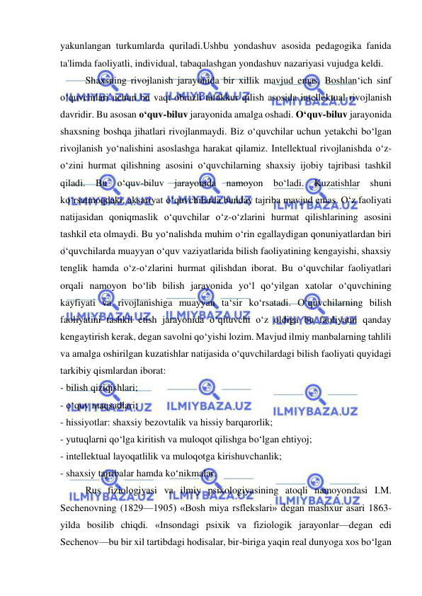  
 
yakunlangan turkumlarda quriladi.Ushbu yondashuv asosida pedagogika fanida 
ta'limda faoliyatli, individual, tabaqalashgan yondashuv nazariyasi vujudga keldi. 
Shaxsning rivojlanish jarayonida bir xillik mavjud emas. Boshlan‘ich sinf 
o‘quvchilari uchun bu vaqt obrazli tafakkur qilish asosida intellektual rivojlanish 
davridir. Bu asosan o‘quv-biluv jarayonida amalga oshadi. O‘quv-biluv jarayonida 
shaxsning boshqa jihatlari rivojlanmaydi. Biz o‘quvchilar uchun yetakchi bo‘lgan 
rivojlanish yo‘nalishini asoslashga harakat qilamiz. Intellektual rivojlanishda o‘z-
o‘zini hurmat qilishning asosini o‘quvchilarning shaxsiy ijobiy tajribasi tashkil 
qiladi. Bu o‘quv-biluv jarayonida namoyon bo‘ladi. Kuzatishlar shuni 
ko‘rsatmoqdaki, aksariyat o‘quvchilarda bunday tajriba mavjud emas. O‘z faoliyati 
natijasidan qoniqmaslik o‘quvchilar o‘z-o‘zlarini hurmat qilishlarining asosini 
tashkil eta olmaydi. Bu yo‘nalishda muhim o‘rin egallaydigan qonuniyatlardan biri 
o‘quvchilarda muayyan o‘quv vaziyatlarida bilish faoliyatining kengayishi, shaxsiy 
tenglik hamda o‘z-o‘zlarini hurmat qilishdan iborat. Bu o‘quvchilar faoliyatlari 
orqali namoyon bo‘lib bilish jarayonida yo‘l qo‘yilgan xatolar o‘quvchining 
kayfiyati va rivojlanishiga muayyan ta‘sir ko‘rsatadi. O‘quvchilarning bilish 
faoliyatini tashkil etish jarayonida o‘qituvchi o‘z oldiga bu faoliyatni qanday 
kengaytirish kerak, degan savolni qo‘yishi lozim. Mavjud ilmiy manbalarning tahlili 
va amalga oshirilgan kuzatishlar natijasida o‘quvchilardagi bilish faoliyati quyidagi 
tarkibiy qismlardan iborat: 
- bilish qiziqishlari; 
- o‘quv maqsadlari; 
- hissiyotlar: shaxsiy bezovtalik va hissiy barqarorlik; 
- yutuqlarni qo‘lga kiritish va muloqot qilishga bo‘lgan ehtiyoj; 
- intellektual layoqatlilik va muloqotga kirishuvchanlik; 
- shaxsiy tajribalar hamda ko‘nikmalar. 
Rus fiziologiyasi va ilmiy psixologiyasining atoqli namoyondasi I.M. 
Sechenovning (1829—1905) «Bosh miya rsflekslari» degan mashxur asari 1863- 
yilda bosilib chiqdi. «Insondagi psixik va fiziologik jarayonlar—degan edi 
Sechenov—bu bir xil tartibdagi hodisalar, bir-biriga yaqin real dunyoga xos bo‘lgan 
