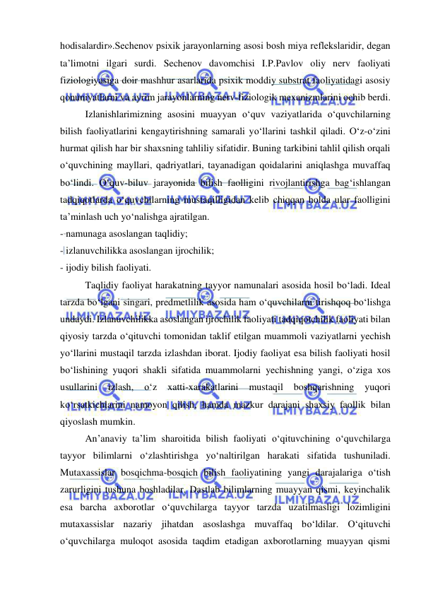  
 
hodisalardir».Sechenov psixik jarayonlarning asosi bosh miya reflekslaridir, degan 
ta’limotni ilgari surdi. Sechenov davomchisi I.P.Pavlov oliy nerv faoliyati 
fiziologiyasiga doir mashhur asarlarida psixik moddiy substrat faoliyatidagi asosiy 
qonuniyatlarni va ayrim jarayonlarning nerv-fiziologik mexanizmlarini ochib berdi. 
Izlanishlarimizning asosini muayyan o‘quv vaziyatlarida o‘quvchilarning 
bilish faoliyatlarini kengaytirishning samarali yo‘llarini tashkil qiladi. O‘z-o‘zini 
hurmat qilish har bir shaxsning tahliliy sifatidir. Buning tarkibini tahlil qilish orqali 
o‘quvchining mayllari, qadriyatlari, tayanadigan qoidalarini aniqlashga muvaffaq 
bo‘lindi. O‘quv-biluv jarayonida bilish faolligini rivojlantirishga bag‘ishlangan 
tadqiqotlarda o‘quvchilarning mustaqilligidan kelib chiqqan holda ular faolligini 
ta’minlash uch yo‘nalishga ajratilgan. 
- namunaga asoslangan taqlidiy; 
- izlanuvchilikka asoslangan ijrochilik; 
- ijodiy bilish faoliyati. 
Taqlidiy faoliyat harakatning tayyor namunalari asosida hosil bo‘ladi. Ideal 
tarzda bo‘lgani singari, predmetlilik asosida ham o‘quvchilarni tirishqoq bo‘lishga 
undaydi. Izlanuvchilikka asoslangan ijrochilik faoliyati tadqiqotchilik faoliyati bilan 
qiyosiy tarzda o‘qituvchi tomonidan taklif etilgan muammoli vaziyatlarni yechish 
yo‘llarini mustaqil tarzda izlashdan iborat. Ijodiy faoliyat esa bilish faoliyati hosil 
bo‘lishining yuqori shakli sifatida muammolarni yechishning yangi, o‘ziga xos 
usullarini 
izlash, 
o‘z 
xatti-xarakatlarini 
mustaqil 
boshqarishning 
yuqori 
ko‘rsatkichlarini namoyon qilish, hamda mazkur darajani shaxsiy faollik bilan 
qiyoslash mumkin. 
An’anaviy ta’lim sharoitida bilish faoliyati o‘qituvchining o‘quvchilarga 
tayyor bilimlarni o‘zlashtirishga yo‘naltirilgan harakati sifatida tushuniladi. 
Mutaxassislar bosqichma-bosqich bilish faoliyatining yangi darajalariga o‘tish 
zarurligini tushuna boshladilar. Dastlab bilimlarning muayyan qismi, keyinchalik 
esa barcha axborotlar o‘quvchilarga tayyor tarzda uzatilmasligi lozimligini 
mutaxassislar nazariy jihatdan asoslashga muvaffaq bo‘ldilar. O‘qituvchi 
o‘quvchilarga muloqot asosida taqdim etadigan axborotlarning muayyan qismi 
