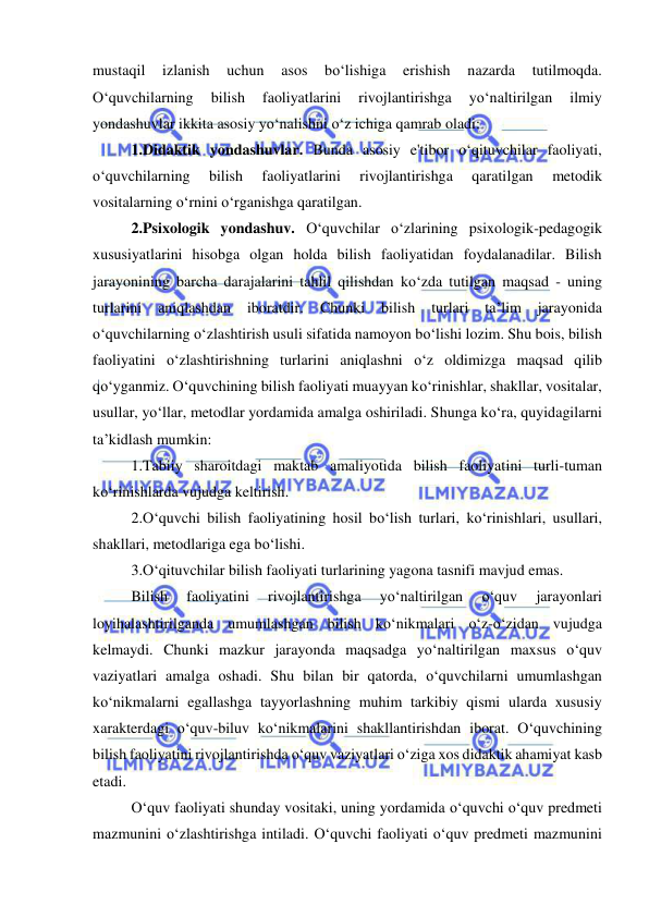  
 
mustaqil 
izlanish 
uchun 
asos 
bo‘lishiga 
erishish 
nazarda 
tutilmoqda. 
O‘quvchilarning 
bilish 
faoliyatlarini 
rivojlantirishga 
yo‘naltirilgan 
ilmiy 
yondashuvlar ikkita asosiy yo‘nalishni o‘z ichiga qamrab oladi: 
1.Didaktik yondashuvlar. Bunda asosiy e'tibor o‘qituvchilar faoliyati, 
o‘quvchilarning 
bilish 
faoliyatlarini 
rivojlantirishga 
qaratilgan 
metodik 
vositalarning o‘rnini o‘rganishga qaratilgan. 
2.Psixologik yondashuv. O‘quvchilar o‘zlarining psixologik-pedagogik 
xususiyatlarini hisobga olgan holda bilish faoliyatidan foydalanadilar. Bilish 
jarayonining barcha darajalarini tahlil qilishdan ko‘zda tutilgan maqsad - uning 
turlarini 
aniqlashdan 
iboratdir. 
Chunki 
bilish 
turlari 
ta’lim 
jarayonida 
o‘quvchilarning o‘zlashtirish usuli sifatida namoyon bo‘lishi lozim. Shu bois, bilish 
faoliyatini o‘zlashtirishning turlarini aniqlashni o‘z oldimizga maqsad qilib 
qo‘yganmiz. O‘quvchining bilish faoliyati muayyan ko‘rinishlar, shakllar, vositalar, 
usullar, yo‘llar, metodlar yordamida amalga oshiriladi. Shunga ko‘ra, quyidagilarni 
ta’kidlash mumkin: 
1.Tabiiy sharoitdagi maktab amaliyotida bilish faoliyatini turli-tuman 
ko‘rinishlarda vujudga keltirish. 
2.O‘quvchi bilish faoliyatining hosil bo‘lish turlari, ko‘rinishlari, usullari, 
shakllari, metodlariga ega bo‘lishi. 
3.O‘qituvchilar bilish faoliyati turlarining yagona tasnifi mavjud emas. 
Bilish 
faoliyatini 
rivojlantirishga 
yo‘naltirilgan 
o‘quv 
jarayonlari 
loyihalashtirilganda umumlashgan bilish ko‘nikmalari o‘z-o‘zidan vujudga 
kelmaydi. Chunki mazkur jarayonda maqsadga yo‘naltirilgan maxsus o‘quv 
vaziyatlari amalga oshadi. Shu bilan bir qatorda, o‘quvchilarni umumlashgan 
ko‘nikmalarni egallashga tayyorlashning muhim tarkibiy qismi ularda xususiy 
xarakterdagi o‘quv-biluv ko‘nikmalarini shakllantirishdan iborat. O‘quvchining 
bilish faoliyatini rivojlantirishda o‘quv vaziyatlari o‘ziga xos didaktik ahamiyat kasb 
etadi.  
O‘quv faoliyati shunday vositaki, uning yordamida o‘quvchi o‘quv predmeti 
mazmunini o‘zlashtirishga intiladi. O‘quvchi faoliyati o‘quv predmeti mazmunini 
