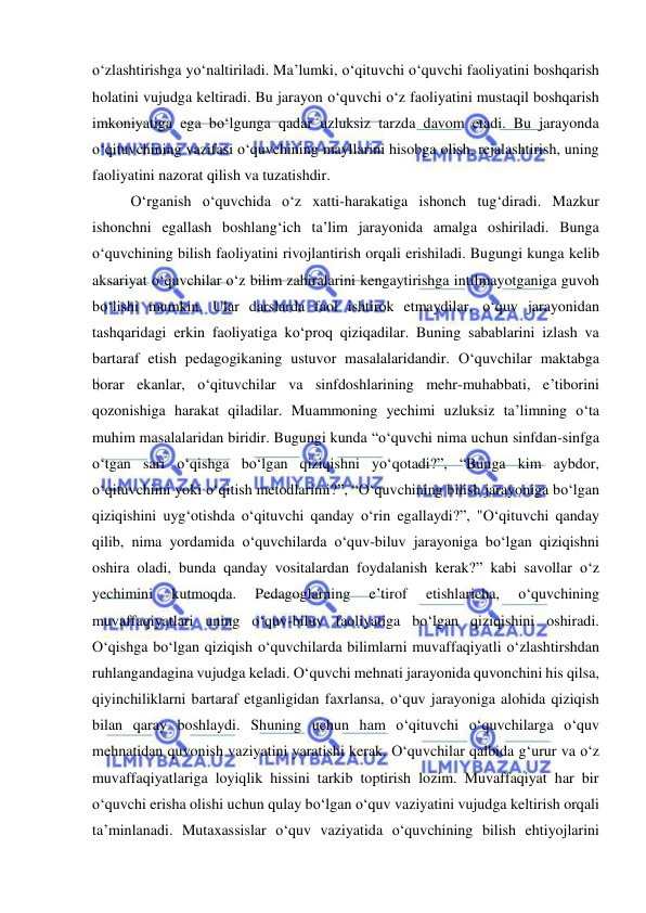  
 
o‘zlashtirishga yo‘naltiriladi. Ma’lumki, o‘qituvchi o‘quvchi faoliyatini boshqarish 
holatini vujudga keltiradi. Bu jarayon o‘quvchi o‘z faoliyatini mustaqil boshqarish 
imkoniyatiga ega bo‘lgunga qadar uzluksiz tarzda davom etadi. Bu jarayonda 
o‘qituvchining vazifasi o‘quvchining mayllarini hisobga olish, rejalashtirish, uning 
faoliyatini nazorat qilish va tuzatishdir.  
O‘rganish o‘quvchida o‘z xatti-harakatiga ishonch tug‘diradi. Mazkur 
ishonchni egallash boshlang‘ich ta’lim jarayonida amalga oshiriladi. Bunga 
o‘quvchining bilish faoliyatini rivojlantirish orqali erishiladi. Bugungi kunga kelib 
aksariyat o‘quvchilar o‘z bilim zahiralarini kengaytirishga intilmayotganiga guvoh 
bo‘lishi mumkin. Ular darslarda faol ishtirok etmaydilar, o‘quv jarayonidan 
tashqaridagi erkin faoliyatiga ko‘proq qiziqadilar. Buning sabablarini izlash va 
bartaraf etish pedagogikaning ustuvor masalalaridandir. O‘quvchilar maktabga 
borar ekanlar, o‘qituvchilar va sinfdoshlarining mehr-muhabbati, e’tiborini 
qozonishiga harakat qiladilar. Muammoning yechimi uzluksiz ta’limning o‘ta 
muhim masalalaridan biridir. Bugungi kunda “o‘quvchi nima uchun sinfdan-sinfga 
o‘tgan sari o‘qishga bo‘lgan qiziqishni yo‘qotadi?”, “Bunga kim aybdor, 
o‘qituvchimi yoki o‘qitish metodlarimi?”, “O‘quvchining bilish jarayoniga bo‘lgan 
qiziqishini uyg‘otishda o‘qituvchi qanday o‘rin egallaydi?”, "O‘qituvchi qanday 
qilib, nima yordamida o‘quvchilarda o‘quv-biluv jarayoniga bo‘lgan qiziqishni 
oshira oladi, bunda qanday vositalardan foydalanish kerak?” kabi savollar o‘z 
yechimini 
kutmoqda. 
Pedagoglarning 
e’tirof 
etishlaricha, 
o‘quvchining 
muvaffaqiyatlari uning o‘quv-biluv faoliyatiga bo‘lgan qiziqishini oshiradi. 
O‘qishga bo‘lgan qiziqish o‘quvchilarda bilimlarni muvaffaqiyatli o‘zlashtirshdan 
ruhlangandagina vujudga keladi. O‘quvchi mehnati jarayonida quvonchini his qilsa, 
qiyinchiliklarni bartaraf etganligidan faxrlansa, o‘quv jarayoniga alohida qiziqish 
bilan qaray boshlaydi. Shuning uchun ham o‘qituvchi o‘quvchilarga o‘quv 
mehnatidan quvonish vaziyatini yaratishi kerak. O‘quvchilar qalbida g‘urur va o‘z 
muvaffaqiyatlariga loyiqlik hissini tarkib toptirish lozim. Muvaffaqiyat har bir 
o‘quvchi erisha olishi uchun qulay bo‘lgan o‘quv vaziyatini vujudga keltirish orqali 
ta’minlanadi. Mutaxassislar o‘quv vaziyatida o‘quvchining bilish ehtiyojlarini 
