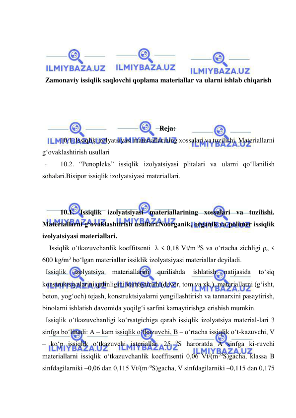  
 
 
 
 
 
Zamonaviy issiqlik saqlovchi qoplama materiallar va ularni ishlab chiqarish 
 
 
 
Reja: 
10.1. Issiqlik izolyatsiyasi materiallarining xossalari va tuzilishi. Materiallarni 
g‘ovaklashtirish usullari  
10.2. “Penopleks” issiqlik izolyatsiyasi plitalari va ularni qo‘llanilish 
sohalari.Bisipor issiqlik izolyatsiyasi materiallari.  
 
  
10.1. Issiqlik izolyatsiyasi materiallarining xossalari va tuzilishi. 
Materiallarni g‘ovaklashtirish usullari.Noorganik, organik va polimer issiqlik 
izolyatsiyasi materiallari. 
    Issiqlik o‘tkazuvchanlik koeffitsenti  λ < 0,18 Vt/m 0S va o‘rtacha zichligi ρo < 
600 kg/m3 bo‘lgan materiallar issiklik izolyatsiyasi materiallar deyiladi. 
  Issiqlik 
izolyatsiya 
materiallarini 
qurilishda 
ishlatish 
natijasida 
to‘siq 
konstruktsiyalarini qalinligini kamaytirish (devor, tom va xk.), materiallarni (g‘isht, 
beton, yog‘och) tejash, konstruktsiyalarni yengillashtirish va tannarxini pasaytirish, 
binolarni ishlatish davomida yoqilg‘i sarfini kamaytirishga erishish mumkin.  
  Issiqlik o‘tkazuvchanligi ko‘rsatgichiga qarab issiqlik izolyatsiya material-lari 3 
sinfga bo‘linadi: A – kam issiqlik o‘tkazuvchi, B – o‘rtacha issiqlik o‘t-kazuvchi, V 
– ko‘p issiqlik o‘tkazuvchi iateriallar. 25 0S haroratda A sinfga ki-ruvchi 
materiallarni issiqlik o‘tkazuvchanlik koeffitsenti 0,06 Vt/(m·0S)gacha, klassa B 
sinfdagilarniki –0,06 dan 0,115 Vt/(m·0S)gacha, V sinfdagilarniki –0,115 dan 0,175 
