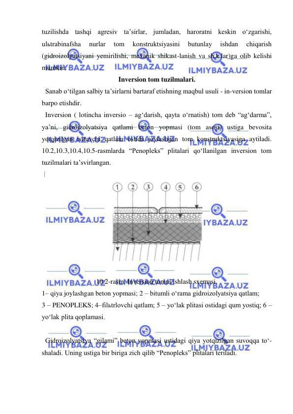  
 
tuzilishda tashqi agresiv ta’sirlar, jumladan, haroratni keskin o‘zgarishi, 
ulьtrabinafsha 
nurlar 
tom 
konstruktsiyasini 
butunlay 
ishdan 
chiqarish 
(gidroizolyatsiyani yemirilishi, mexanik shikast-lanish va sh.k.lar)ga olib kelishi 
mumkin. 
Inversion tom tuzilmalari. 
  Sanab o‘tilgan salbiy ta’sirlarni bartaraf etishning maqbul usuli - in-version tomlar 
barpo etishdir. 
  Inversion ( lotincha inversio – ag‘darish, qayta o‘rnatish) tom deb “ag‘darma”, 
ya’ni, gidroizolyatsiya qatlami beton yopmasi (tom asosi) ustiga bevosita 
yotqizilgan isituvchi qatlam ostida joylashgan tom konstruktsiyasiga aytiladi. 
10.2,10.3,10.4,10.5-rasmlarda “Penopleks” plitalari qo‘llanilgan inversion tom 
tuzilmalari ta’svirlangan.  
 
 
 
10.2-rasm. Inversion tomni ishlash sxemasi. 
1– qiya joylashgan beton yopmasi; 2 – bitumli o‘rama gidroizolyatsiya qatlam;  
3 – PENOPLEKS; 4–filьtrlovchi qatlam; 5 – yo‘lak plitasi ostidagi qum yostiq; 6 – 
yo‘lak plita qoplamasi. 
 
  Gidroizolyatsiya “gilami” beton yopmasi ustidagi qiya yotqizilgan suvoqqa to‘-
shaladi. Uning ustiga bir biriga zich qilib “Penopleks” plitalari teriladi.  
 
