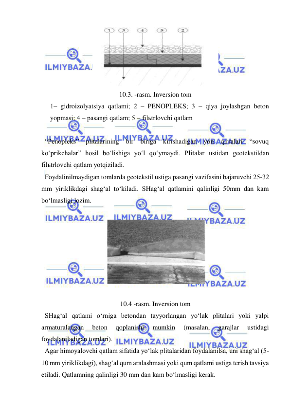  
 
 
10.3. -rasm. Inversion tom 
1– gidroizolyatsiya qatlami; 2 – PENOPLEKS; 3 – qiya joylashgan beton 
yopmasi; 4 – pasangi qatlam; 5 – filьtrlovchi qatlam 
 
  “Penopleks” plitalarining bir biriga kirishadigan yon qirralari “sovuq 
ko‘prikchalar” hosil bo‘lishiga yo‘l qo‘ymaydi. Plitalar ustidan geotekstildan 
filьtrlovchi qatlam yotqiziladi.  
  Foydalinilmaydigan tomlarda geotekstil ustiga pasangi vazifasini bajaruvchi 25-32 
mm yiriklikdagi shag‘al to‘kiladi. SHag‘al qatlamini qalinligi 50mm dan kam 
bo‘lmasligi lozim.  
 
 
 
10.4 -rasm. Inversion tom 
  SHag‘al qatlami o‘rniga betondan tayyorlangan yo‘lak plitalari yoki yalpi 
armaturalangan 
beton 
qoplanishi 
mumkin 
(masalan, 
garajlar 
ustidagi 
foydalaniladigan tomlari).  
  Agar himoyalovchi qatlam sifatida yo‘lak plitalaridan foydalanilsa, uni shag‘al (5-
10 mm yiriklikdagi), shag‘al qum aralashmasi yoki qum qatlami ustiga terish tavsiya 
etiladi. Qatlamning qalinligi 30 mm dan kam bo‘lmasligi kerak. 
