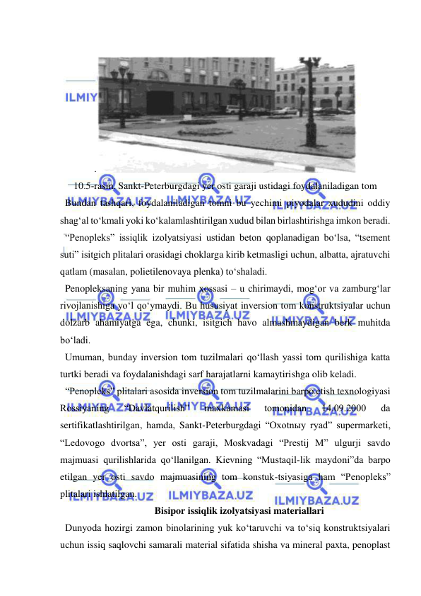  
 
 
.
 
10.5-rasm. Sankt-Peterburgdagi yer osti garaji ustidagi foydalaniladigan tom 
  Bundan tashqari, foydalaniladigan tomni bu yechimi piyodalar xududini oddiy 
shag‘al to‘kmali yoki ko‘kalamlashtirilgan xudud bilan birlashtirishga imkon beradi. 
  “Penopleks” issiqlik izolyatsiyasi ustidan beton qoplanadigan bo‘lsa, “tsement 
suti” isitgich plitalari orasidagi choklarga kirib ketmasligi uchun, albatta, ajratuvchi 
qatlam (masalan, polietilenovaya plenka) to‘shaladi. 
  Penopleksaning yana bir muhim xossasi – u chirimaydi, mog‘or va zamburg‘lar 
rivojlanishiga yo‘l qo‘ymaydi. Bu hususiyat inversion tom konstruktsiyalar uchun 
dolzarb ahamiyatga ega, chunki, isitgich havo almashmaydigan berk muhitda 
bo‘ladi.  
  Umuman, bunday inversion tom tuzilmalari qo‘llash yassi tom qurilishiga katta 
turtki beradi va foydalanishdagi sarf harajatlarni kamaytirishga olib keladi.  
  “Penopleks” plitalari asosida inversion tom tuzilmalarini barpo etish texnologiyasi 
Rossiyaning 
“Davlatqurilish” 
maxkamasi 
tomonidan 
14.09.2000 
da 
sertifikatlashtirilgan, hamda, Sankt-Peterburgdagi “Oxotnыy ryad” supermarketi, 
“Ledovogo dvortsa”, yer osti garaji, Moskvadagi “Prestij M” ulgurji savdo 
majmuasi qurilishlarida qo‘llanilgan. Kievning “Mustaqil-lik maydoni”da barpo 
etilgan yer osti savdo majmuasining tom konstuk-tsiyasiga ham “Penopleks” 
plitalari ishlatilgan.  
 Bisipor issiqlik izolyatsiyasi materiallari 
  Dunyoda hozirgi zamon binolarining yuk ko‘taruvchi va to‘siq konstruktsiyalari 
uchun issiq saqlovchi samarali material sifatida shisha va mineral paxta, penoplast 
