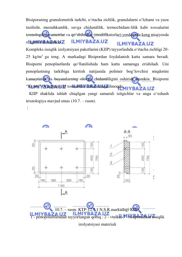  
 
Bisiporaning granulometrik tarkibi, o‘rtacha zichlik, granulalarni o‘lchami va yuza 
tuzilishi, mustahkamlik, suvga chidamlilik, termochidam-lilik kabi xossalarini 
texnologik parametrlar va qo‘shilmalar (modifikatorlar) yordamida keng miqiyosda 
o‘zgartirish mumkin.  
Kompleks issiqlik izolyatsiyasi paketlarini (KIIP) tayyorlashda o‘rtacha zichligi 20-
25 kg/m3 ga teng, A markadagi Bisipordan foydalanish katta samara beradi. 
Bisiporni penoplastlarda qo‘llanilishida ham katta samaraga erishiladi. Uni 
penoplastning tarkibiga kiritish natijasida polimer bog‘lovchisi miqdorini 
kamaytirish va buyumlarning olovga chidamliligini oshirish mumkin. Bisiporni 
“Kvarts” (Vladimir) AJ tomonidan ishlab chiqarilmoqda. 
   KIIP shaklida ishlab chiqilgan yangi samarali isitgichlar va unga o‘xshash 
texnologiya mavjud emas (10.7. – rasm). 
 
 
 
 
 
10.7. – rasm. KTP-12.7.1 N.S.R.markadagi KIIP 
1 - penopolietilendan tayyorlangan qobiq ; 2 - vtulka; 3 - bisiporsilikat issiqlik 
izolyatsiyasi materiali 
 
 
