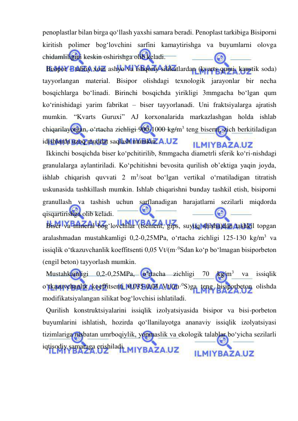  
 
penoplastlar bilan birga qo‘llash yaxshi samara beradi. Penoplast tarkibiga Bisiporni 
kiritish polimer bog‘lovchini sarfini kamaytirishga va buyumlarni olovga 
chidamliligini keskin oshirishga olib keladi. 
  Bisipor – tabiiy xom ashyo va ishqoriy silikatlardan (kvarts qumi, kaustik soda) 
tayyorlangan material. Bisipor olishdagi texnologik jarayonlar bir necha 
bosqichlarga bo‘linadi. Birinchi bosqichda yirikligi 3mmgacha bo‘lgan qum 
ko‘rinishidagi yarim fabrikat – biser tayyorlanadi. Uni fraktsiyalarga ajratish 
mumkin. “Kvarts Guruxi” AJ korxonalarida markazlashgan holda ishlab 
chiqarilayotgan, o‘rtacha zichligi 900-1000 kg/m3 teng biserni, zich berkitiladigan 
idishlarda uzoq muddat saqlash mumkin.  
  Ikkinchi bosqichda biser ko‘pchitirilib, 8mmgacha diametrli sferik ko‘ri-nishdagi 
granulalarga aylantiriladi. Ko‘pchitishni bevosita qurilish ob’ektiga yaqin joyda, 
ishlab chiqarish quvvati 2 m3/soat bo‘lgan vertikal o‘rnatiladigan titratish 
uskunasida tashkillash mumkin. Ishlab chiqarishni bunday tashkil etish, bisiporni 
granullash va tashish uchun sarflanadigan harajatlarni sezilarli miqdorda 
qisqartirishga olib keladi. 
  Biser va mineral bog‘lovchilar (tsement, gips, suyuq shisha)dan tashkil topgan 
aralashmadan mustahkamligi 0,2-0,25MPa, o‘rtacha zichligi 125-130 kg/m3 va 
issiqlik o‘tkazuvchanlik koeffitsenti 0,05 Vt/(m·0Sdan ko‘p bo‘lmagan bisiporbeton 
(engil beton) tayyorlash mumkin. 
  Mustahkamligi 
0,2-0,25MPa, 
o‘rtacha 
zichligi 
70 
kg/m3 
va 
issiqlik 
o‘tkazuvchanlik koeffitsenti 0,035-0,04 Vt/(m·0S)ga teng bisiporbeton olishda 
modifikatsiyalangan silikat bog‘lovchisi ishlatiladi. 
  Qurilish konstruktsiyalarini issiqlik izolyatsiyasida bisipor va bisi-porbeton 
buyumlarini ishlatish, hozirda qo‘llanilayotga ananaviy issiqlik izolyatsiyasi 
tizimlariga nisbatan umrboqiylik, yonmaslik va ekologik talablar bo‘yicha sezilarli 
iqtisodiy samaraga erishiladi. 
 
