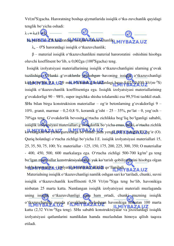  
 
Vt/(m0S)gacha. Haroratning boshqa qiymatlarida issiqlik o‘tka-zuvchanlik quyidagi 
tenglik bo‘yicha oshadi:                
λ t = λo(1 + t), 
  bu yerda  λt –t0S haroratdagi issiqlik o‘tkazuvchanlik;  
       λo – 00S haroratdagi issiqlik o‘tkazuvchanlik;  
       β – material issiqlik o‘tkazuvchanlikni material harororatini  oshishini hisobga 
oluvchi koeffitsent bo‘lib, u 0,002ga (1000Sgacha) teng. 
  Issiqlik izolyatsiyasi materiallarining issiqlik o‘tkazuvchanligini ularning g‘ovak 
tuzilishiga. CHunki g‘ovaklarda joylashgan havoning issiqlik o‘tkazuvchanligi 
kichik bo‘lib, 0,1 – 2,0 mm o‘lchamli g‘ovaklardagi havo 0,023-0,030 Vt/(m·0S) 
issiqlik o‘tkazuvchanlik koeffitsentiga ega. Issiqlik izolyatsiyasi materiallarining 
g‘ovakdorligi 90 – 98%, super ingichka shisha tolalarniki esa 99,5%ni tashkil etadi. 
SHu bilan birga konstruktsion materiallar – og‘ir betonlarning g‘ovakdorligi 9 – 
10%, granit, marmar – 0,2-0,8 %, keramik g‘isht – 25 – 35%, po‘lat – 0, yog‘och – 
70%ga teng. G‘ovakdorlik bevosita o‘rtacha zichlikka bog‘liq bo‘lganligi sababli, 
issiqlik izolyatsiyasi materiallari g‘ovakdorlik bo‘yicha emas, balki, o‘rtacha zichlik 
ko‘rsatgichi bo‘yicha guruxlarga bo‘linadi: juda yengil (J.E.), yengil (E), og‘ir (O). 
Quriq holatdagi o‘rtacha zichligi bo‘yicha J.E. issiqlik izolyatsiyasi materiallari 15, 
25, 35, 50, 75, 100; Ye. materiallar - 125, 150, 175, 200, 225, 300, 350; O materiallar 
- 400, 450, 500, 600 markalarga ega. O‘rtacha zichligi 500-700 kg/m3 ga teng 
bo‘lgan materiallar konstruktsiyalardagi yuk ko‘tarish qobiliyatlarini hisobga olgan 
holda konstruktiv – izolyatsiya materiali sifatida qo‘llaniladi.          
  Materialning issiqlik o‘tkazuvchanligi namlik oshgan sari ko‘tariladi, chunki, suvni 
issiqlik o‘tkazuvchanlik koeffitsenti 0,58 Vt/(m·0S)ga teng bo‘lib, havonikiga 
nisbatan 25 marta katta. Namlangan issiqlik izolyatsiyasi materiali muzlaganda 
uning issiqlik o‘tkazuvchanligi yana ham ortadi, chunki muzning issiqlik 
o‘tkazuvchanligi mayda g‘ovaklarda joylashgan havonikiga nisbatan 100 marta 
katta (2,32 Vt/m·0Sga teng). SHu sababli konstruktsiyalar va jixozlardagi issiqlik 
izolyatsiyasi qatlamlarini namlikdan hamda muzlashdan himoya qilish taqoza 
etiladi.  
