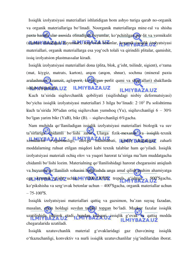  
 
  Issiqlik izolyatsiyasi materiallari ishlatidigan hom ashyo turiga qarab no-organik 
va organik materiallariga bo‘linadi. Noorganik materiallarga mine-ral va shisha 
paxta hamda ular asosida olinadigan buyumlar, ko‘pchitilgan per-lit va vermikulit 
(ulardan olinadigan buyumlar), serg‘ovak betonlar, keramik issiqlik izolyatsiyasi 
materiallari, organik materiallarga esa yog‘och tolali va qirindili plitalar, qamishit, 
issiq izolyatsion plastmassalar kiradi.  
  Issiqlik izolyatsiyasi materiallari dona (plita, blok, g‘isht, tsilindr, sigient), o‘rama 
(mat, kiygiz, matrats, karton), arqon (arqon, shnur), sochma (mineral paxta 
aralashmasi, keamzit, agloporit, ko‘ptilgan perlit qumi va shag‘allari) shakllarda 
ishlab chiqariladi. 
  Kuch ta’sirida siqiluvchanlik qobiliyati (siqilishdagi nisbiy deformatsiyasi) 
bo‘yicha issiqlik izolyatsiyasi materiallari 3 hilga bo‘linadi: 2·103 Pa solishtirma 
kuch ta’sirida 30%dan ortiq siqiluvchan yumshoq (Yu), siqiluvchanligi 6 – 30% 
bo‘lgan yarim bikr (YaB), bikr (B). – siqiluvchanligi 6%gacha. 
  Nam muhitda qo‘llaniladigan issiqlik izolyatsiyasi materiallari biologik va suv 
ta’sirlariga chidamli bo‘lishi zarur. Ularga fizik-mexanik va issiqlik-texnik 
xossalarini o‘zgarmasligi, olovga munosabati, ajralib chiqadigan zaharli 
moddalarning ruhsat etilgan miqdori kabi texnik talablar ham qo‘yiladi. Issiqlik 
izolyatsiyasi materiali ochiq olov va yuqori harorat ta’siriga ma’lum muddatgacha 
chidamli bo‘lishi lozim. Materialning qo‘llanilishidagi harorat chegarasini aniqlash 
va buyumni qo‘llanilish sohasini belgilashda unga amal qilish muhim ahamiyatga 
ega: keramik g‘isht uchun – 1200-13000S, trepelь g‘ishtga – 9000Sgacha, 
ko‘pikshisha va serg‘ovak betonlar uchun – 4000Sgacha, organik materiallar uchun 
– 75-1000S.  
  Issiqlik izolyatsiyasi materiallari qattiq va gazsimon, ba’zan suyuq fazadan, 
masalan, erkin holdagi suvdan tashkil topgan bo‘ladi. Mazkur fazalar issiqlik 
uzatilishida ishtirok etadi, bundan tashqari, issiqlik g‘ovak va qattiq modda 
chegaralarida uzatiladi.  
  Issiqlik 
uzatuvchanlik 
material 
g‘ovaklaridagi 
gaz 
(havo)ning 
issiqlik 
o‘tkazuchanligi, konvektiv va nurli issiqlik uzatuvchanlilar yig‘indilaridan iborat. 
