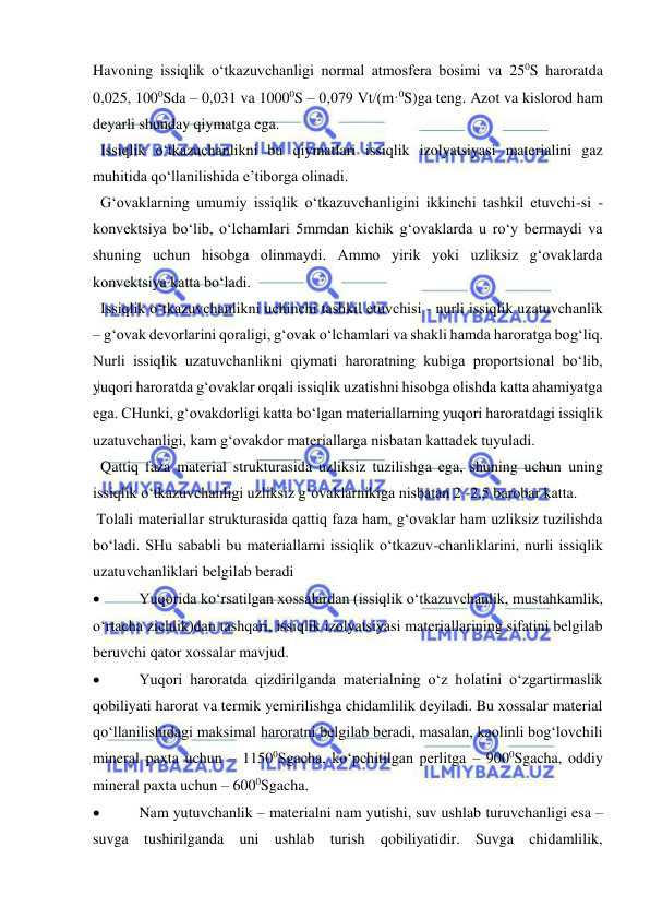  
 
Havoning issiqlik o‘tkazuvchanligi normal atmosfera bosimi va 250S haroratda 
0,025, 1000Sda – 0,031 va 10000S – 0,079 Vt/(m·0S)ga teng. Azot va kislorod ham 
deyarli shunday qiymatga ega.     
  Issiqlik o‘tkazuchanlikni bu qiymatlari issiqlik izolyatsiyasi materialini gaz 
muhitida qo‘llanilishida e’tiborga olinadi. 
  G‘ovaklarning umumiy issiqlik o‘tkazuvchanligini ikkinchi tashkil etuvchi-si - 
konvektsiya bo‘lib, o‘lchamlari 5mmdan kichik g‘ovaklarda u ro‘y bermaydi va 
shuning uchun hisobga olinmaydi. Ammo yirik yoki uzliksiz g‘ovaklarda 
konvektsiya katta bo‘ladi.  
  Issiqlik o‘tkazuvchanlikni uchinchi tashkil etuvchisi - nurli issiqlik uzatuvchanlik 
– g‘ovak devorlarini qoraligi, g‘ovak o‘lchamlari va shakli hamda haroratga bog‘liq. 
Nurli issiqlik uzatuvchanlikni qiymati haroratning kubiga proportsional bo‘lib, 
yuqori haroratda g‘ovaklar orqali issiqlik uzatishni hisobga olishda katta ahamiyatga 
ega. CHunki, g‘ovakdorligi katta bo‘lgan materiallarning yuqori haroratdagi issiqlik 
uzatuvchanligi, kam g‘ovakdor materiallarga nisbatan kattadek tuyuladi. 
  Qattiq faza material strukturasida uzliksiz tuzilishga ega, shuning uchun uning 
issiqlik o‘tkazuvchanligi uzliksiz g‘ovaklarnikiga nisbatan 2 -2,5 barobar katta.   
 Tolali materiallar strukturasida qattiq faza ham, g‘ovaklar ham uzliksiz tuzilishda 
bo‘ladi. SHu sababli bu materiallarni issiqlik o‘tkazuv-chanliklarini, nurli issiqlik 
uzatuvchanliklari belgilab beradi  
 
  Yuqorida ko‘rsatilgan xossalardan (issiqlik o‘tkazuvchanlik, mustahkamlik, 
o‘rtacha zichlik)dan tashqari, issiqlik izolyatsiyasi materiallarining sifatini belgilab 
beruvchi qator xossalar mavjud. 
 
  Yuqori haroratda qizdirilganda materialning o‘z holatini o‘zgartirmaslik 
qobiliyati harorat va termik yemirilishga chidamlilik deyiladi. Bu xossalar material 
qo‘llanilishidagi maksimal haroratni belgilab beradi, masalan, kaolinli bog‘lovchili 
mineral paxta uchun – 11500Sgacha, ko‘pchitilgan perlitga – 9000Sgacha, oddiy 
mineral paxta uchun – 6000Sgacha.  
 
  Nam yutuvchanlik – materialni nam yutishi, suv ushlab turuvchanligi esa – 
suvga tushirilganda uni ushlab turish qobiliyatidir. Suvga chidamlilik, 
