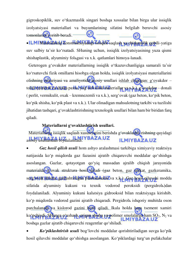  
 
gigroskopiklik, suv o‘tkazmaslik singari boshqa xossalar bilan birga ular issiqlik 
izolyatsiyasi materiallari va buyumlarining sifatini belgilab beruvchi asosiy 
tomonlarini yoritib beradi. 
 
  Materialning konstruktsiyadagi issiqlik saqlash va chidamlilik qobili-yatiga 
suv salbiy ta’sir ko‘rsatadi. SHuning uchun, issiqlik izolyatsiyasining yuza qismi 
shishaplastik, alyuminiy folьgasi va x.k. qatlamlari himoya-lanadi.  
  Geterogen g‘ovakdor materiallarning issiqlik o‘tkazuvchanligiga samarali ta’sir 
ko‘rsatuvchi fizik omillarni hisobga olgan holda, issiqlik izolyatsiyasi materiallarini 
olishning nazariyasi va amaliyotida asosiy usullari ishlab chiqilgan: g‘ovakdor – 
tolali (mineral va shisha paxta, yog‘och tolali materiallar va x.k.), g‘ovakdor – donali 
( perlit, vermikulit, oxak – kremnezemli va x.k.), serg‘ovak (gaz beton, ko‘pik beton, 
ko‘pik shisha, ko‘pik plast va x.k.). Ular olinadigan mahsulotning tarkibi va tuzilishi 
jihatidan tashqari, g‘ovaklashtirishning texnologik usullari bilan ham bir biridan farq 
qiladi. 
    Materiallarni g‘ovaklashtirish usullari. 
  Materiallarga issiqlik saqlash xususiyatini berishda g‘ovaklashti-rishning quyidagi 
asosiy usullaridan foydalaniladi. 
 
  Gaz hosil qilish usuli hom ashyo aralashmasi tarkibiga ximiyaviy reaktsiya 
natijasida ko‘p miqdorda gaz fazasini ajratib chiqaruvchi moddalar qo‘shishga 
asoslangan. Gazlar, qotayotgan qo‘yiq massadan ajralib chiqish jarayonida 
materialda g‘ovak struktura hosil qiladi (gaz beton, gaz silikat, gazkeramika, 
serg‘ovak shisha, gazlashtirilgan plastmassalar va x.k.). Gaz hosil qiluvchi modda 
sifatida alyuminiy kukuni va texnik vodorod peroksidi (pergidrolь)dan 
foydalaniladi. Alyuminiy kukuni kalьtsiya gidrooksid bilan reaktsiyaga kirishib, 
ko‘p miqdorda vodorod gazini ajratib chiqaradi. Pergidrolь ishqoriy muhitda oson 
parchalanadi va kislorod gazini hosil qiladi. Ikala holda ham tsement xamiri 
ko‘pchiydi. SHunga o‘xshash, erigan shisha va polimer smolalarga ham SO2, N2 va 
boshqa gazlar ajratib chiqaruvchi reagentlar qo‘shiladi. 
 
  Ko‘piklashtirish usuli bog‘lovchi moddalar qorishtiriladigan suvga ko‘pik 
hosil qiluvchi moddalar qo‘shishga asoslangan. Ko‘piklardagi turg‘un pufakchalar 
