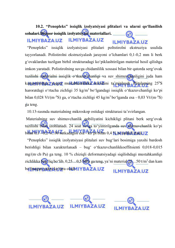  
 
 
10.2. “Penopleks” issiqlik izolyatsiyasi plitalari va ularni qo‘llanilish 
sohalari.Bisipor issiqlik izolyatsiyasi materiallari.  
 
  “Penopleks” issiqlik izolyatsiyasi plitalari poltstirolni ekstruziya usulida 
tayyorlanadi. Polistirolni ekstruziyalash jarayoni o‘lchamlari 0,1-0,2 mm li berk 
g‘ovaklardan tuzilgan birhil strukturadagi ko‘piklashtirilgan material hosil qilishga 
imkon yaratadi. Polistirolning suvga chidamlilik xossasi bilan bir qatorda serg‘ovak 
tuzilishi materialni issiqlik o‘tkazuvchanligi va suv shimuvchanligini juda ham 
kamaytirishga, yuqori mustahkamlikka eririshini ta’minlaydi. Plitalarning 250S 
haroratdagi o‘rtacha zichligi 35 kg/m3 bo‘lgandagi issiqlik o‘tkazuvchanligi ko‘pi 
bilan 0,028 Vt/(m·0S) ga, o‘rtacha zichligi 45 kg/m3 bo‘lganda esa - 0,03 Vt/(m·0S) 
ga teng. 
  10.13-rasmda materialning mikroskop ostidagi strukturasi ta’svirlangan. 
 Materialning suv shimuvchanlik qobiliyatini kichikligi plitani berk serg‘ovak 
tuzilishi bilan izohlanadi. 24 soat suvga to‘yintirilganda suv shimuvchanlik ko‘pi 
bilan 0,1 - 0,2 %, 30 sutkadagisi esa - ko‘pi bilan 0,4 % ni tashkil etadi. 
  “Penopleks” issiqlik izolyatsiyasi plitalari suv bug‘lari bosimiga yaxshi bardosh 
berishligi bilan xarakterlanadi – bug‘ o‘tkazuvchanlikkoeffitsienti 0,018-0,015 
mg/(m·ch·Pa) ga teng. 10 % chiziqli deformatsiyadagi siqilishdagi mustahkamligi 
zichlikka bog‘liq bo‘lib, 0,25…0,5 MPa ga teng, ya’ni material 25…50 t/m2 dan kam 
bo‘lmagan yukni ko‘tara oladi. 
