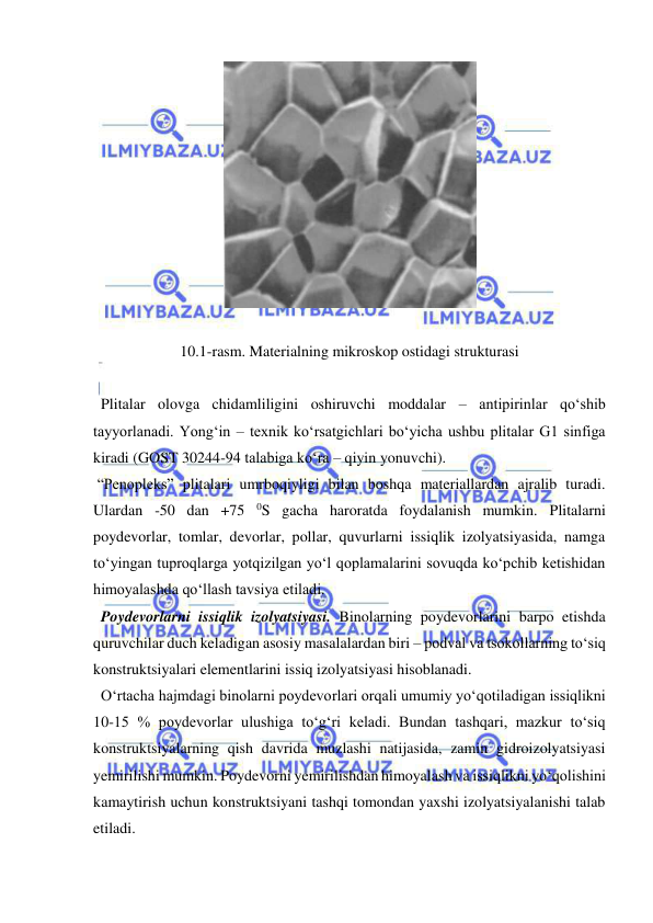  
 
 
 
10.1-rasm. Materialning mikroskop ostidagi strukturasi 
 
  Plitalar olovga chidamliligini oshiruvchi moddalar – antipirinlar qo‘shib 
tayyorlanadi. Yong‘in – texnik ko‘rsatgichlari bo‘yicha ushbu plitalar G1 sinfiga 
kiradi (GOST 30244-94 talabiga ko‘ra – qiyin yonuvchi).  
 “Penopleks” plitalari umrboqiyligi bilan boshqa materiallardan ajralib turadi. 
Ulardan -50 dan +75 
0S gacha haroratda foydalanish mumkin. Plitalarni 
poydevorlar, tomlar, devorlar, pollar, quvurlarni issiqlik izolyatsiyasida, namga 
to‘yingan tuproqlarga yotqizilgan yo‘l qoplamalarini sovuqda ko‘pchib ketishidan 
himoyalashda qo‘llash tavsiya etiladi.  
  Poydevorlarni issiqlik izolyatsiyasi. Binolarning poydevorlarini barpo etishda 
quruvchilar duch keladigan asosiy masalalardan biri – podval va tsokollarning to‘siq 
konstruktsiyalari elementlarini issiq izolyatsiyasi hisoblanadi. 
  O‘rtacha hajmdagi binolarni poydevorlari orqali umumiy yo‘qotiladigan issiqlikni 
10-15 % poydevorlar ulushiga to‘g‘ri keladi. Bundan tashqari, mazkur to‘siq 
konstruktsiyalarning qish davrida muzlashi natijasida, zamin gidroizolyatsiyasi 
yemirilishi mumkin. Poydevorni yemirilishdan himoyalash va issiqlikni yo‘qolishini 
kamaytirish uchun konstruktsiyani tashqi tomondan yaxshi izolyatsiyalanishi talab 
etiladi. 
