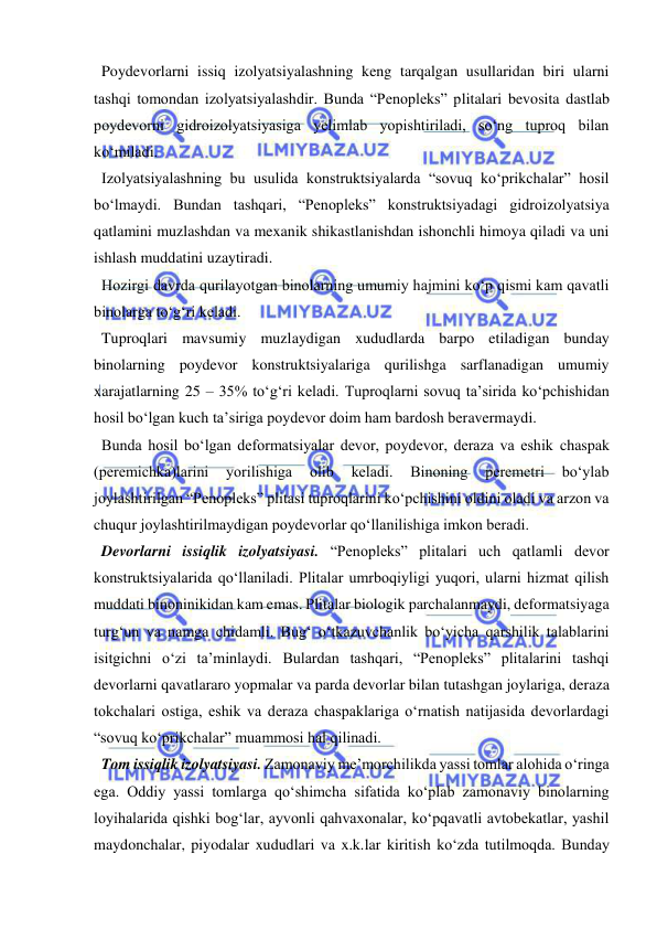  
 
  Poydevorlarni issiq izolyatsiyalashning keng tarqalgan usullaridan biri ularni 
tashqi tomondan izolyatsiyalashdir. Bunda “Penopleks” plitalari bevosita dastlab 
poydevorni gidroizolyatsiyasiga yelimlab yopishtiriladi, so‘ng tuproq bilan 
ko‘miladi. 
  Izolyatsiyalashning bu usulida konstruktsiyalarda “sovuq ko‘prikchalar” hosil 
bo‘lmaydi. Bundan tashqari, “Penopleks” konstruktsiyadagi gidroizolyatsiya 
qatlamini muzlashdan va mexanik shikastlanishdan ishonchli himoya qiladi va uni 
ishlash muddatini uzaytiradi.  
  Hozirgi davrda qurilayotgan binolarning umumiy hajmini ko‘p qismi kam qavatli 
binolarga to‘g‘ri keladi.  
  Tuproqlari mavsumiy muzlaydigan xududlarda barpo etiladigan bunday 
binolarning poydevor konstruktsiyalariga qurilishga sarflanadigan umumiy 
xarajatlarning 25 – 35% to‘g‘ri keladi. Tuproqlarni sovuq ta’sirida ko‘pchishidan 
hosil bo‘lgan kuch ta’siriga poydevor doim ham bardosh beravermaydi.  
  Bunda hosil bo‘lgan deformatsiyalar devor, poydevor, deraza va eshik chaspak 
(peremichka)larini 
yorilishiga 
olib 
keladi. 
Binoning 
peremetri 
bo‘ylab 
joylashtirilgan “Penopleks” plitasi tuproqlarini ko‘pchishini oldini oladi va arzon va 
chuqur joylashtirilmaydigan poydevorlar qo‘llanilishiga imkon beradi.  
  Devorlarni issiqlik izolyatsiyasi. “Penopleks” plitalari uch qatlamli devor 
konstruktsiyalarida qo‘llaniladi. Plitalar umrboqiyligi yuqori, ularni hizmat qilish 
muddati binoninikidan kam emas. Plitalar biologik parchalanmaydi, deformatsiyaga 
turg‘un va namga chidamli. Bug‘ o‘tkazuvchanlik bo‘yicha qarshilik talablarini 
isitgichni o‘zi ta’minlaydi. Bulardan tashqari, “Penopleks” plitalarini tashqi 
devorlarni qavatlararo yopmalar va parda devorlar bilan tutashgan joylariga, deraza 
tokchalari ostiga, eshik va deraza chaspaklariga o‘rnatish natijasida devorlardagi 
“sovuq ko‘prikchalar” muammosi hal qilinadi.  
  Tom issiqlik izolyatsiyasi. Zamonaviy me’morchilikda yassi tomlar alohida o‘ringa 
ega. Oddiy yassi tomlarga qo‘shimcha sifatida ko‘plab zamonaviy binolarning 
loyihalarida qishki bog‘lar, ayvonli qahvaxonalar, ko‘pqavatli avtobekatlar, yashil 
maydonchalar, piyodalar xududlari va x.k.lar kiritish ko‘zda tutilmoqda. Bunday 
