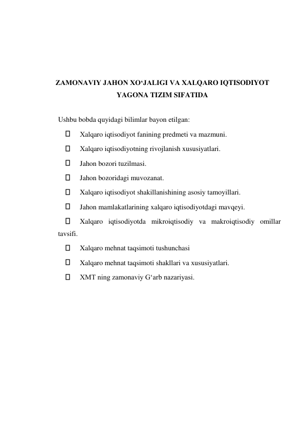  
 
 
 
 
ZAMONAVIY JAHON XOʻJALIGI VA XALQARO IQTISODIYOT 
YAGONA TIZIM SIFATIDA 
  
Ushbu bobda quyidagi bilimlar bayon etilgan:  
 
Хalqaro iqtisodiyot fanining predmeti va mazmuni.  
 
Хalqaro iqtisodiyotning rivojlanish xususiyatlari.  
 
Jahon bozori tuzilmasi.  
 
Jahon bozoridagi muvozanat.  
 
Xalqaro iqtisodiyot shakillanishining asosiy tamoyillari.  
 
Jahon mamlakatlarining xalqaro iqtisodiyotdagi mavqeyi.  
 
Xalqaro iqtisodiyotda mikroiqtisodiy va makroiqtisodiy omillar 
tavsifi.  
 
Xalqaro mehnat taqsimoti tushunchasi  
 
Xalqaro mehnat taqsimoti shakllari va xususiyatlari.  
 
XMT ning zamonaviy Gʻarb nazariyasi.  
  
 
 
 
 
 
 
 
 
