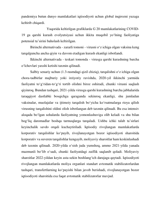  
pandemiya butun dunyo mamlakatlari iqtisodiyoti uchun global inqirozni yuzaga 
keltirib chiqardi.  
Yuqorida keltirilgan grafiklarda G 20 mamlakatlarining CОVID- 
19 ga qarshi kurash evolyutsiyasi uchun ikkita muqobil yoʻlning faoliyatiga 
potensial ta’sirini baholash keltirilgan.  
Birinchi alternativada - zararli tomoni - virusni oʻz ichiga olgan vaksina keng 
tarqalguncha ancha qiyin va davom etadigan kurash ekanligi isbotlandi.  
Ikkinchi alternativada - teskari tomonda - virusga qarshi kurashning barcha 
oʻlchovlari yaxshi ketishi taxmin qilinadi.  
Salbiy senariy uchun (1.3-rasmdagi qizil chiziq), tarqalishni oʻz ichiga olgan 
chora-tadbirlar majburiy yoki ixtiyoriy ravishda, 2020-yil ikkinchi yarmida 
faoliyatni toʻgʻridan-toʻgʻri tortib olishni biroz oshiradi, chunki virusni saqlash 
qiyinroq. Bundan tashqari, 2021-yilda virusga qarshi kurashning barcha jabhalarida 
taraqqiyot dastlabki bosqichga qaraganda sekinroq ekanligi, shu jumladan 
vaksinalar, muolajalar va ijtimoiy tarqalish boʻyicha koʻrsatmalarga rioya qilish 
virusning tarqalishini oldini olish isbotlangan deb taxmin qilinadi. Bu esa intensiv 
aloqada boʻlgan sohalarda faoliyatning yomonlashuviga olib keladi va shu bilan 
bogʻliq daromadlar boshqa tarmoqlarga tarqaladi. Ushbu ichki talab ta’sirlari 
keyinchalik savdo orqali kuchaytiriladi. Iqtisodiy rivojlangan mamlakatlarda 
korporativ tarqalishlar koʻpayib, rivojlanayotgan bozor iqtisodiyoti sharoitida 
korporativ va suveren tarqalishlar kengayib, moliyaviy sharoitlar ham keskinlashadi 
deb taxmin qilinadi. 2020-yilda oʻsish juda yumshoq, ammo 2021-yilda yanada 
mazmunli boʻlib oʻsadi, chunki faoliyatdagi zaiflik saqlanib qoladi. Moliyaviy 
sharoitlar 2022-yildan keyin asta-sekin boshlangʻich darajaga qaytadi. Iqtisodiyoti 
rivojlangan mamlakatlarda moliya organlari standart avtomatik stabilizatorlardan 
tashqari, transfertlarning koʻpayishi bilan javob berishadi, rivojlanayotgan bozor 
iqtisodiyoti sharoitida esa faqat avtomatik stabilizatorlar mavjud.  
