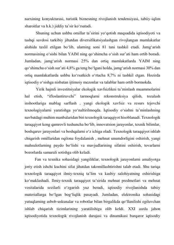  
narxining konyukturasi, turistik biznesning rivojlanish tendensiyasi, tabiiy-iqlim 
sharoitlar va h.k.) jiddiy ta’sir koʻrsatadi.  
 Shuning uchun ushbu omillar ta’sirini yoʻqotish maqsadida iqtisodiyoti va 
tashqi savdosi tarkibiy jihatdan diversifikatsiyalashgan rivojlangan mamlakatlar 
alohida taxlil etilgan boʻlib, ularning soni 81 tani tashkil etadi. Jamgʻarish 
normasining oʻsishi bilan YAIM ning qoʻshimcha oʻsish sur’ati ham ortib boradi. 
Jumladan, jamgʻarish normasi 25% dan ortiq mamlakatlarda YAIM ning 
qoʻshimcha oʻsish sur’ati 4,8% ga teng boʻlgani holda, jamgʻarish normasi 30% dan 
ortiq mamlakatlarda ushbu koʻrsatkich oʻrtacha 8,7% ni tashkil etgan. Hozirda 
iqtisodiy oʻsishga nisbatan ijtimoiy mezonlar va talablar ham ortib bormokda.  
 Yirik hajmli investitsiyalar ekologik xavfsizlikni ta’minlash muammolarini 
hal 
etish, 
“ifloslantiruvchi” 
tarmoqlarni 
rekonstruksiya 
qilish, 
tozalash 
inshootlariga mablag sarflash , yangi ekologik xavfsiz va resurs tejovchi 
texnologiyalarni yaratishga yoʻnaltirilmoqda. Iqtisodiy oʻsishni ta’minlashning 
navbatdagi muhim manbalaridan biri texnologik taraqqiyot hisoblanadi. Texnologik 
taraqqiyot keng qamrovli tushuncha boʻlib, innovatsion jarayonlar, texnik bilimlar, 
boshqaruv jarayonlari va boshqalarni oʻz ichiga oladi. Texnologik taraqqiyot ishlab 
chiqarish omillaridan oqilona foydalanish , mehnat unumdorligini oshirish, yangi 
mahsulotlarning paydo boʻlishi va mavjudlarining sifatini oshirish, tovarlarni 
bozorlarda samarali sotishga olib keladi.  
Fan va texnika sohasidagi yangiliklar, texnologik jarayonlarni amaliyotga 
joriy etish ishchi kuchini sifat jihatdan takomillashtirishni talab etadi. Shu tariqa 
texnologik taraqqiyot ilmiy-texniq ta’lim va kasbiy salohiyatning oshirishiga 
koʻmaklashadi. Ilmiy-texnik taraqqiyot ta’sirida mehnat predmetlari va mehnat 
vositalarida sezilarli oʻzgarish yuz beradi, iqtisodiy rivojlanishda tabiiy 
materiallarga boʻlgan bogʻliqlik pasayadi. Jumladan, elektronika sohasidagi 
yutuqlarning asbob-uskunalar va robotlar bilan birgalikda qoʻllanilishi egiluvchan 
ishlab chiqarish tizimlarining yaratilishiga olib keldi. ХХI asrda jahon 
iqtisodiyotida texnologik rivojlanish darajasi va dinamikasi barqaror iqtisodiy 
