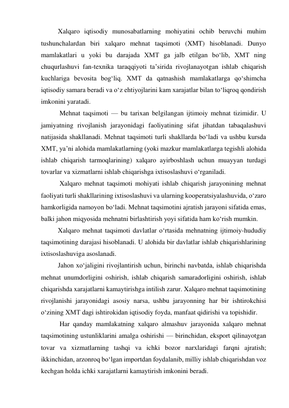  
Xalqaro iqtisodiy munosabatlarning mohiyatini ochib beruvchi muhim 
tushunchalardan biri xalqaro mehnat taqsimoti (XMT) hisoblanadi. Dunyo 
mamlakatlari u yoki bu darajada XMT ga jalb etilgan boʻlib, XMT ning 
chuqurlashuvi fan-texnika taraqqiyoti ta’sirida rivojlanayotgan ishlab chiqarish 
kuchlariga bevosita bogʻliq. XMT da qatnashish mamlakatlarga qoʻshimcha 
iqtisodiy samara beradi va oʻz ehtiyojlarini kam xarajatlar bilan toʻliqroq qondirish 
imkonini yaratadi.  
 Mehnat taqsimoti — bu tarixan belgilangan ijtimoiy mehnat tizimidir. U 
jamiyatning rivojlanish jarayonidagi faoliyatining sifat jihatdan tabaqalashuvi 
natijasida shakllanadi. Mehnat taqsimoti turli shakllarda boʻladi va ushbu kursda 
XMT, ya’ni alohida mamlakatlarning (yoki mazkur mamlakatlarga tegishli alohida 
ishlab chiqarish tarmoqlarining) xalqaro ayirboshlash uchun muayyan turdagi 
tovarlar va xizmatlarni ishlab chiqarishga ixtisoslashuvi oʻrganiladi.  
 Xalqaro mehnat taqsimoti mohiyati ishlab chiqarish jarayonining mehnat 
faoliyati turli shakllarining ixtisoslashuvi va ularning kooperatsiyalashuvida, oʻzaro 
hamkorligida namoyon boʻladi. Mehnat taqsimotini ajratish jarayoni sifatida emas, 
balki jahon miqyosida mehnatni birlashtirish yoyi sifatida ham koʻrish mumkin.  
Xalqaro mehnat taqsimoti davlatlar oʻrtasida mehnatning ijtimoiy-hududiy 
taqsimotining darajasi hisoblanadi. U alohida bir davlatlar ishlab chiqarishlarining 
ixtisoslashuviga asoslanadi.  
Jahon xoʻjaligini rivojlantirish uchun, birinchi navbatda, ishlab chiqarishda 
mehnat unumdorligini oshirish, ishlab chiqarish samaradorligini oshirish, ishlab 
chiqarishda xarajatlarni kamaytirishga intilish zarur. Xalqaro mehnat taqsimotining 
rivojlanishi jarayonidagi asosiy narsa, ushbu jarayonning har bir ishtirokchisi 
oʻzining XMT dagi ishtirokidan iqtisodiy foyda, manfaat qidirishi va topishidir.  
 Har qanday mamlakatning xalqaro almashuv jarayonida xalqaro mehnat 
taqsimotining ustunliklarini amalga oshirishi — birinchidan, eksport qilinayotgan 
tovar va xizmatlarning tashqi va ichki bozor narxlaridagi farqni ajratish; 
ikkinchidan, arzonroq boʻlgan importdan foydalanib, milliy ishlab chiqarishdan voz 
kechgan holda ichki xarajatlarni kamaytirish imkonini beradi.  
