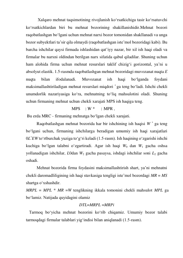  
 Xalqaro mehnat taqsimotining rivojlanish koʻrsatkichiga tasir koʻrsatuvchi 
koʻrsatkichlardan biri bu mehnat bozorining shakillanishidir.Mehnat bozori 
raqobatlashgan boʻlgani uchun mehnat narxi bozor tomonidan shakllanadi va unga 
bozor subyektlari ta’sir qila olmaydi (raqobatlashgan iste’mol bozoridagi kabi). Bu 
barcha ishchilar qaysi firmada ishlashidan qat’iyy nazar, bir xil ish haqi oladi va 
firmalar bu narxni oldindan berilgan narx sifatida qabul qiladilar. Shuning uchun 
ham alohida firma uchun mehnat resurslari taklif chizigʻi gorizontal, ya’ni u 
absolyut elastik. 1.5-rasmda raqobatlashgan mehnat bozoridagi muvozanat nuqta Е 
nuqta 
bilan 
ifodalanadi. 
Muvozanat 
ish 
haqi 
boʻlganda 
foydani 
maksimallashtiriladigan mehnat resurslari miqdori * ga teng boʻladi. Ishchi chekli 
unumdorlik nazariyasiga koʻra, mehnatning toʻliq mahsulotini oladi. Shuning 
uchun firmaning mehnat uchun chekli xarajati МРS ish haqiga teng.  
 
MPS  
 W *  
 MPR ,  
 Bu erda MRC - firmaning mehnatga bo‘lgan chekli xarajati.  
Raqobatlashgan mehnat bozorida har bir ishchining ish haqisi W * ga teng 
boʻlgani uchun, firmaning ishchilarga beradigan umumiy ish haqi xarajatlari 
0L*EW toʻrtburchak yuziga toʻgʻri keladi (1.5-rasm). Ish haqining oʻzgarishi ishchi 
kuchiga boʻlgan talabni oʻzgartiradi. Agar ish haqi W0 dan W1 gacha oshsa 
yollanadigan ishchilar, L0dan W2 gacha pasaysa, ishdagi ishchilar soni L2 gacha 
oshadi.  
Mehnat bozorida firma foydasini maksimallashtirish shart, ya’ni mehnatni 
chekli daromadliligining ish haqi stavkasiga tengligi iste’mol bozordagi MR = MS 
shartga oʻxshashdir.  
MRPL = MPL * MR =W tenglikning ikkala tomonini chekli mahsulot MPL ga 
boʻlamiz. Natijada quyidagini olamiz  
DTL=MRPL =MRPi  
   Tarmoq boʻyicha mehnat bozorini koʻrib chiqamiz. Umumiy bozor talabi 
tarmoqdagi firmalar talablari yigʻindisi bilan aniqlanadi (1.5-rasm).  
