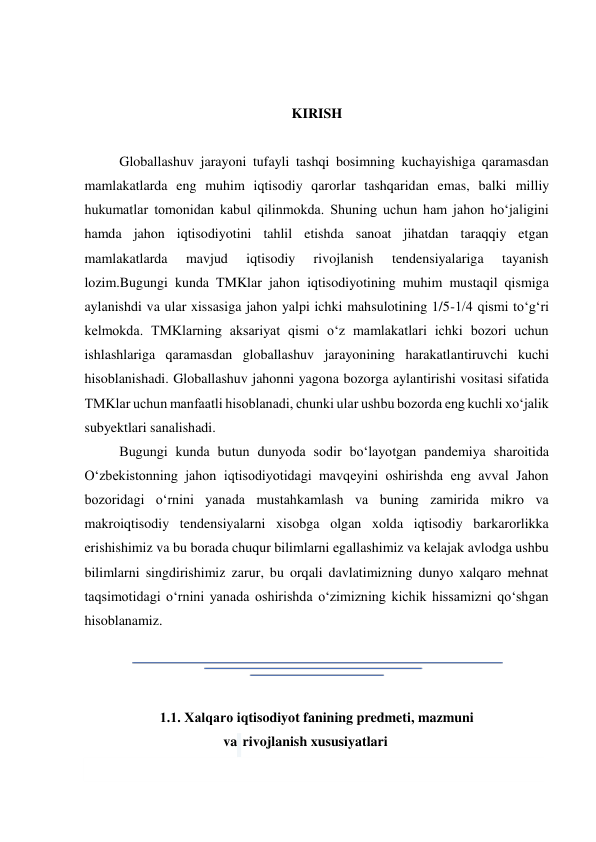  
 
 
KIRISH  
  
Globallashuv jarayoni tufayli tashqi bosimning kuchayishiga qaramasdan 
mamlakatlarda eng muhim iqtisodiy qarorlar tashqaridan emas, balki milliy 
hukumatlar tomonidan kabul qilinmokda. Shuning uchun ham jahon hoʻjaligini 
hamda jahon iqtisodiyotini tahlil etishda sanoat jihatdan taraqqiy etgan 
mamlakatlarda 
mavjud 
iqtisodiy 
rivojlanish 
tendensiyalariga 
tayanish 
lozim.Bugungi kunda TMKlar jahon iqtisodiyotining muhim mustaqil qismiga 
aylanishdi va ular xissasiga jahon yalpi ichki mahsulotining 1/5-1/4 qismi toʻgʻri 
kelmokda. TMKlarning aksariyat qismi oʻz mamlakatlari ichki bozori uchun 
ishlashlariga qaramasdan globallashuv jarayonining harakatlantiruvchi kuchi 
hisoblanishadi. Globallashuv jahonni yagona bozorga aylantirishi vositasi sifatida 
TMKlar uchun manfaatli hisoblanadi, chunki ular ushbu bozorda eng kuchli xoʻjalik 
subyektlari sanalishadi.  
Bugungi kunda butun dunyoda sodir boʻlayotgan pandemiya sharoitida 
Oʻzbekistonning jahon iqtisodiyotidagi mavqeyini oshirishda eng avval Jahon 
bozoridagi oʻrnini yanada mustahkamlash va buning zamirida mikro va 
makroiqtisodiy tendensiyalarni xisobga olgan xolda iqtisodiy barkarorlikka 
erishishimiz va bu borada chuqur bilimlarni egallashimiz va kelajak avlodga ushbu 
bilimlarni singdirishimiz zarur, bu orqali davlatimizning dunyo xalqaro mehnat 
taqsimotidagi oʻrnini yanada oshirishda oʻzimizning kichik hissamizni qoʻshgan 
hisoblanamiz.  
  
  
  
1.1. Хalqaro iqtisodiyot fanining predmeti, mazmuni  
va  rivojlanish xususiyatlari  
  
