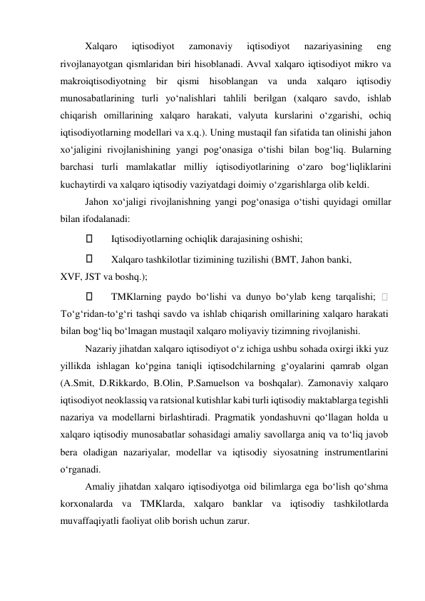  
Xalqaro 
iqtisodiyot 
zamonaviy 
iqtisodiyot 
nazariyasining 
eng 
rivojlanayotgan qismlaridan biri hisoblanadi. Avval xalqaro iqtisodiyot mikro va 
makroiqtisodiyotning bir qismi hisoblangan va unda xalqaro iqtisodiy 
munosabatlarining turli yoʻnalishlari tahlili berilgan (xalqaro savdo, ishlab 
chiqarish omillarining xalqaro harakati, valyuta kurslarini oʻzgarishi, ochiq 
iqtisodiyotlarning modellari va x.q.). Uning mustaqil fan sifatida tan olinishi jahon 
xoʻjaligini rivojlanishining yangi pogʻonasiga oʻtishi bilan bogʻliq. Bularning 
barchasi turli mamlakatlar milliy iqtisodiyotlarining oʻzaro bogʻliqliklarini 
kuchaytirdi va xalqaro iqtisodiy vaziyatdagi doimiy oʻzgarishlarga olib keldi.  
Jahon xoʻjaligi rivojlanishning yangi pogʻonasiga oʻtishi quyidagi omillar 
bilan ifodalanadi:  
 
Iqtisodiyotlarning ochiqlik darajasining oshishi;  
 
Xalqaro tashkilotlar tizimining tuzilishi (BMT, Jahon banki,  
XVF, JST va boshq.);  
 
TMKlarning paydo boʻlishi va dunyo boʻylab keng tarqalishi; 
 
Toʻgʻridan-toʻgʻri tashqi savdo va ishlab chiqarish omillarining xalqaro harakati 
bilan bogʻliq boʻlmagan mustaqil xalqaro moliyaviy tizimning rivojlanishi.  
Nazariy jihatdan xalqaro iqtisodiyot oʻz ichiga ushbu sohada oxirgi ikki yuz 
yillikda ishlagan koʻpgina taniqli iqtisodchilarning gʻoyalarini qamrab olgan 
(A.Smit, D.Rikkardo, B.Olin, P.Samuelson va boshqalar). Zamonaviy xalqaro 
iqtisodiyot neoklassiq va ratsional kutishlar kabi turli iqtisodiy maktablarga tegishli 
nazariya va modellarni birlashtiradi. Pragmatik yondashuvni qoʻllagan holda u 
xalqaro iqtisodiy munosabatlar sohasidagi amaliy savollarga aniq va toʻliq javob 
bera oladigan nazariyalar, modellar va iqtisodiy siyosatning instrumentlarini 
oʻrganadi.  
Amaliy jihatdan xalqaro iqtisodiyotga oid bilimlarga ega boʻlish qoʻshma 
korxonalarda va TMKlarda, xalqaro banklar va iqtisodiy tashkilotlarda 
muvaffaqiyatli faoliyat olib borish uchun zarur.  
