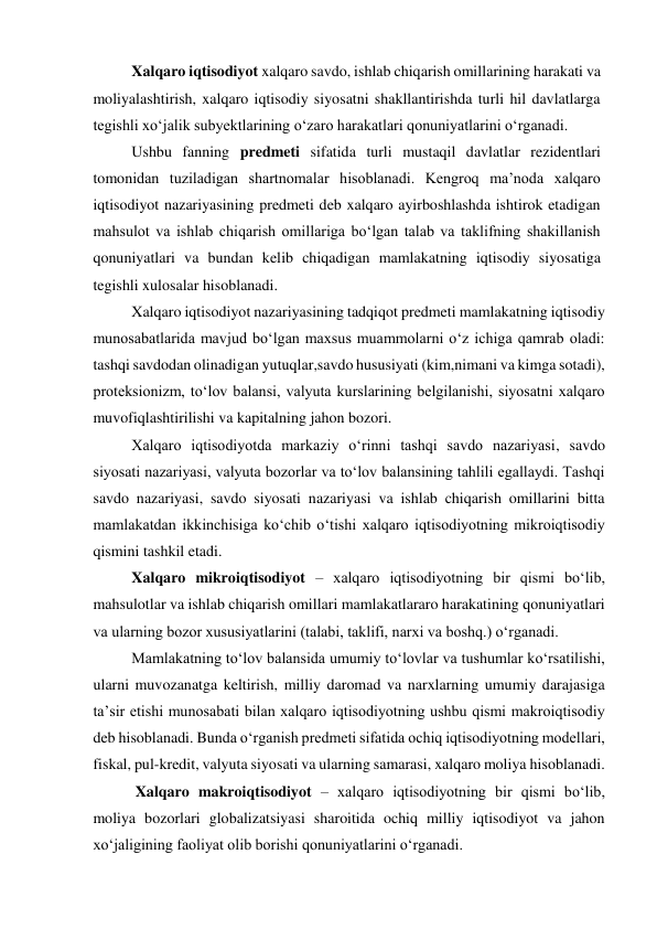  
Xalqaro iqtisodiyot xalqaro savdo, ishlab chiqarish omillarining harakati va 
moliyalashtirish, xalqaro iqtisodiy siyosatni shakllantirishda turli hil davlatlarga 
tegishli xoʻjalik subyektlarining oʻzaro harakatlari qonuniyatlarini oʻrganadi.  
Ushbu fanning predmeti sifatida turli mustaqil davlatlar rezidentlari 
tomonidan tuziladigan shartnomalar hisoblanadi. Kengroq ma’noda xalqaro 
iqtisodiyot nazariyasining predmeti deb xalqaro ayirboshlashda ishtirok etadigan 
mahsulot va ishlab chiqarish omillariga boʻlgan talab va taklifning shakillanish 
qonuniyatlari va bundan kelib chiqadigan mamlakatning iqtisodiy siyosatiga 
tegishli xulosalar hisoblanadi.  
Xalqaro iqtisodiyot nazariyasining tadqiqot predmeti mamlakatning iqtisodiy 
munosabatlarida mavjud boʻlgan maxsus muammolarni oʻz ichiga qamrab oladi: 
tashqi savdodan olinadigan yutuqlar,savdo hususiyati (kim,nimani va kimga sotadi), 
proteksionizm, toʻlov balansi, valyuta kurslarining belgilanishi, siyosatni xalqaro 
muvofiqlashtirilishi va kapitalning jahon bozori.  
Xalqaro iqtisodiyotda markaziy oʻrinni tashqi savdo nazariyasi, savdo 
siyosati nazariyasi, valyuta bozorlar va toʻlov balansining tahlili egallaydi. Tashqi 
savdo nazariyasi, savdo siyosati nazariyasi va ishlab chiqarish omillarini bitta 
mamlakatdan ikkinchisiga koʻchib oʻtishi xalqaro iqtisodiyotning mikroiqtisodiy 
qismini tashkil etadi.  
Xalqaro mikroiqtisodiyot – xalqaro iqtisodiyotning bir qismi boʻlib, 
mahsulotlar va ishlab chiqarish omillari mamlakatlararo harakatining qonuniyatlari 
va ularning bozor xususiyatlarini (talabi, taklifi, narxi va boshq.) oʻrganadi.  
Mamlakatning toʻlov balansida umumiy toʻlovlar va tushumlar koʻrsatilishi, 
ularni muvozanatga keltirish, milliy daromad va narxlarning umumiy darajasiga 
ta’sir etishi munosabati bilan xalqaro iqtisodiyotning ushbu qismi makroiqtisodiy 
deb hisoblanadi. Bunda oʻrganish predmeti sifatida ochiq iqtisodiyotning modellari, 
fiskal, pul-kredit, valyuta siyosati va ularning samarasi, xalqaro moliya hisoblanadi.  
 Xalqaro makroiqtisodiyot – xalqaro iqtisodiyotning bir qismi boʻlib, 
moliya bozorlari globalizatsiyasi sharoitida ochiq milliy iqtisodiyot va jahon 
xoʻjaligining faoliyat olib borishi qonuniyatlarini oʻrganadi.  
