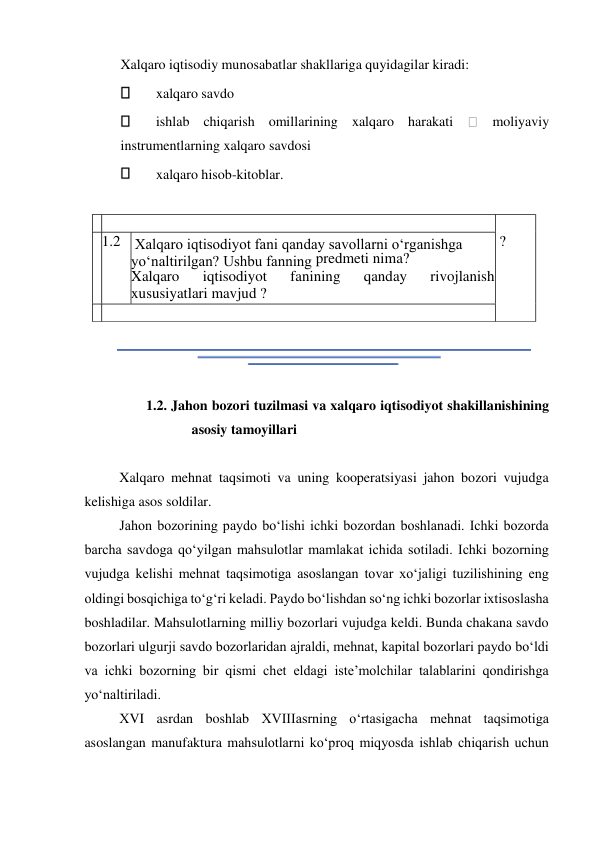  
Xalqaro iqtisodiy munosabatlar shakllariga quyidagilar kiradi:  
 
xalqaro savdo  
 
ishlab chiqarish omillarining xalqaro harakati 
 moliyaviy 
instrumentlarning xalqaro savdosi  
 
xalqaro hisob-kitoblar.  
  
 
  
  
1.2. Jahon bozori tuzilmasi va xalqaro iqtisodiyot shakillanishining 
asosiy tamoyillari  
  
Xalqaro mehnat taqsimoti va uning kooperatsiyasi jahon bozori vujudga 
kelishiga asos soldilar.  
Jahon bozorining paydo boʻlishi ichki bozordan boshlanadi. Ichki bozorda 
barcha savdoga qoʻyilgan mahsulotlar mamlakat ichida sotiladi. Ichki bozorning 
vujudga kelishi mehnat taqsimotiga asoslangan tovar xoʻjaligi tuzilishining eng 
oldingi bosqichiga toʻgʻri keladi. Paydo boʻlishdan soʻng ichki bozorlar ixtisoslasha 
boshladilar. Mahsulotlarning milliy bozorlari vujudga keldi. Bunda chakana savdo 
bozorlari ulgurji savdo bozorlaridan ajraldi, mehnat, kapital bozorlari paydo boʻldi 
va ichki bozorning bir qismi chet eldagi iste’molchilar talablarini qondirishga 
yoʻnaltiriladi.  
ХVI asrdan boshlab ХVIIIasrning oʻrtasigacha mehnat taqsimotiga 
asoslangan manufaktura mahsulotlarni koʻproq miqyosda ishlab chiqarish uchun 
    
  
  ?   
  1. 2     Xalqaro iqtisodiyot fani qanday savollarni oʻrganishga 
  
yoʻnaltirilgan? Ushbu fanning   predmeti nima?   
rivojlanish   
iqtisodiyot  
Xalqaro  
fanining  
qanday  
xususiyatlari mavjud ?   
    
  
