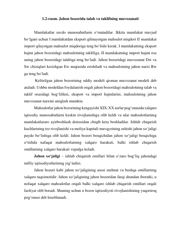  
1.2-rasm. Jahon bozorida talab va taklifning muvozanati  
  
Mamlakatlar savdo munosabatlarni oʻrnatadilar. Ikkita mamlakat mavjud 
boʻlgani uchun I mamlakatdan eksport qilinayotgan mahsulot miqdori II mamlakat 
import qilayotgan mahsulot miqdoriga teng boʻlishi kerak. I mamlakatning eksport 
hajmi jahon bozoridagi mahsulotning taklifiga, II mamlakatning import hajmi esa 
uning jahon bozoridagi talabiga teng boʻladi. Jahon bozoridagi muvozanat Dw va 
Sw chiziqlari kesishgan Ew nuqtasida erishiladi va mahsulotning jahon narxi Rw 
ga teng boʻladi.  
 Keltirilgan jahon bozorining oddiy modeli qisman muvozanat modeli deb 
ataladi. Ushbu modeldan foydalanish orqali jahon bozoridagi mahsulotning talab va 
taklif orasidagi bogʻlilikni, eksport va import hajmlarini, mahsulotning jahon 
muvozanat narxini aniqlash mumkin.  
Mahsulotlar jahon bozorining kengayishi XIX-XX asrlar pogʻonasida xalqaro 
iqtisodiy munosabatlarni keskin rivojlanishiga olib keldi va ular mahsulotlarning 
mamlakatlararo ayirboshlash doirasidan chiqib keta boshladilar. Ishlab chiqarish 
kuchlarining tez rivojlanishi va moliya kapitali mavqyeining oshishi jahon xoʻjaligi 
paydo boʻlishiga olib keldi. Jahon bozori bosqichidan jahon xoʻjaligi bosqichiga 
oʻtishda nafaqat mahsulotlarning xalqaro harakati, balki ishlab chiqarish 
omillarning xalqaro harakati vujudga keladi.  
Jahon xoʻjaligi – ishlab chiqarish omillari bilan oʻzaro bogʻliq jahondagi 
milliy iqtisodiyotlarining yigʻindisi.  
Jahon bozori kabi jahon xoʻjaligining asosi mehnat va boshqa omillarning 
xalqaro taqsimotidir. Jahon xoʻjaligining jahon bozoridan farqi shundan iboratki, u 
nofaqat xalqaro mahsulotlar orqali balki xalqaro ishlab chiqarish omillari orqali 
faoliyat olib boradi. Shuning uchun u bozor iqtisodiyoti rivojlanishining yuqoriroq 
pogʻonasi deb hisoblanadi.  
  
