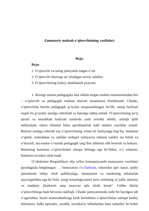 Zamonaviy maktab o`qituvchisining vazifalari.
Reja:
Reja:
1. O’qituvchi va uning jamiyatda tutgan o’rni.
2. O’qituvchi shaxsiga qo’yiladigan asosiy talablar.
3. O’qituvchining kasbiy shakllanish jarayoni.
1. Hozirgi zamon pedagogika fani oldida turgan muhim muammolardan biri
–  o’qituvchi  va  pedagogik  mehnat  sharoiti  muammosi  hisoblanadi.  Chunki,
o’qituvchida barcha pedagogik g’oyalar mujassamlangan bo’lib, uning faoliyati
orqali bu g’oyalar amalga oshiriladi va hayotga tatbiq etiladi. O’qituvchining ko’p
qirrali  va  murakkab  faoliyati  zamirida  yosh  avlodni  odobli,  axloqli  qilib
tarbiyalash,  ularni  bilimlar  bilan  qurollantirish  kabi  muhim  vazifalar  yotadi.
Bularni amalga oshirish esa o’qituvchining xilma-xil faoliyatiga bog’liq: bolalarni
o’qitish, maktabdan va sinfdan tashqari tarbiyaviy ishlarni tashkil eta bilish va
o’tkazish, ota-onalar o’rtasida pedagogik targ’ibot ishlarini olib boorish va hokazo.
Bularning  hammasi  o’qituvchidan  chuqur  bilimga  ega  bo’lishni,  o’z  sohasini,
bolalarni sevishni talab etadi.
O’zbekiston Respublikasi oliy ta'lim konsepsiyasida mutaxassis vazifalari
quyidagicha belgilangan: …"mutaxassis o’z faoliyati, sohasidan qat'i nazar, ijodiy
jamoalarda  ishlay  olish  qobiliyatiga,  menejment  va  marketing  sohalarida
tayyorgarlikka ega bo’lishi, yangi texnologiyalarni joriy etishning xo’jalik, ijtimoiy
va  madaniy  jihatlarini  aniq  tasavvur  qila  olishi  kerak".  Ushbu  fikrlar
o’qituvchilarga ham bevosita taalluqli. Chunki jamiyatimizda sodir bo’layotgan tub
o’zgarishlar, bozor munosabatlariga kirib borishimiz o’qituvchidan nafaqat kasbiy
bilimlarni, balki iqtisodiy, yuridik, texnikaviy bilimlardan ham xabardor bo’lishni
