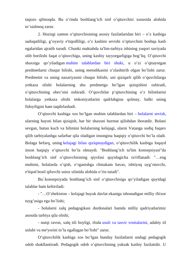 taqozo  qilmoqda.  Bu  o’rinda  boshlang’ich  sinf  o’qituvchisi  xususida  alohida
to’xtalmoq zarur.
2. Hozirgi zamon o’qituvchisining asosiy fazilatlaridan biri – o’z kasbiga
sadoqatliligi, g’oyaviy e'tiqodliligi, o’z kasbini sevishi o’qituvchini boshqa kasb
egalaridan ajratib turadi. Chunki maktabda ta'lim-tarbiya ishining yuqori saviyada
olib borilishi faqat o’qituvchiga, uning kasbiy tayyorgarligiga bog’liq. O’qituvchi
shaxsiga  qo’yiladigan muhim  talablardan  biri  shuki,  u  o’zi  o’qitayotgan
predmetlarni chuqur bilishi, uning metodikasini o’zlashtirib olgan bo’lishi zarur.
Predmetni va uning nazariyasini chuqur bilishi, uni qiziqarli qilib o’quvchilarga
yetkaza  olishi  bolalarning  shu  predmetga  bo’lgan  qiziqishini  oshiradi,
o’qituvchining  obro’sini  oshiradi.  O’quvchilar  p’qituvchining  o’z  bilimlarini
bolalarga  yetkaza  olishi  imkoniyatlarini  qadrlabgina  qolmay,  balki  uning
fidoyiligini ham taqdirlashadi.
O’qituvchi kasbiga xos bo’lgan muhim talablardan biri – bolalarni sevish,
ularning hayoti bilan qiziqish, har bir shaxsni hurmat qilishdan iboratdir. Bolani
sevgan, butun kuch va bilimini bolalarning kelajagi, ularni Vatanga sodiq fuqaro
qilib tarbiyalashga safarbar qila oladigan insongina haqiqiy o’qituvchi bo’la oladi.
Bolaga befarq, uning kelajagi bilan qiziqmaydigan, o’qituvchilik kasbiga loqayd
inson  haqiqiy  o’qituvchi  bo’la  olmaydi.  "Boshlang’ich  ta'lim  konsepsiyasi"da
boshlang’ich  sinf  o’qituvchisining  qiyofasi  quyidagicha  ta'riflanadi:  "…eng
muhimi,  bolalarda  o’qish,  o’rganishga  chinakam  havas,  ishtiyoq  uyg’otuvchi,
e'tiqod hosil qiluvchi ustoz sifatida alohida o’rin tutadi". 
Bu konsepsiyada boshlang’ich sinf o’qituvchisiga qo’yiladigan quyidagi
talablar ham keltiriladi: 
- "…O’zbekiston – kelajagi buyuk davlat ekaniga ishonadigan milliy iftixor
tuyg’usiga ega bo’lishi;
- bolalarni  xalq pedagogikasi  durdonalari  hamda milliy qadriyatlarimiz
asosida tarbiya qila olishi;
- nutqi ravon, xalq tili boyligi, ifoda usuli va tasvir vositalarini, adabiy til
uslubi va me'yorini to’la egallagan bo’lishi" zarur.
O’qituvchilik kasbiga xos bo’lgan bunday fazilatlarni undagi pedagogik
odob shakllantiradi. Pedagogik odob o’qituvchining yuksak kasbiy fazilatidir. U
