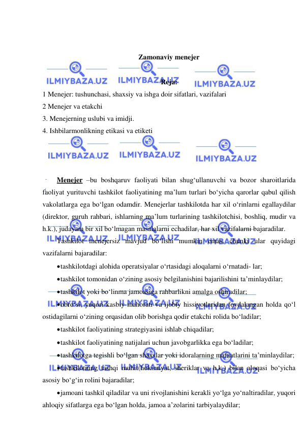  
 
 
 
Zamonaviy menejer 
 
Reja: 
1 Menejer: tushunchasi, shaxsiy va ishga doir sifatlari, vazifalari 
2 Menejer va etakchi  
3. Menejerning uslubi va imidji. 
4. Ishbilarmonlikning etikasi va etiketi  
 
 
 
Menejer –bu boshqaruv faoliyati bilan shug‘ullanuvchi va bozor sharoitlarida 
faoliyat yurituvchi tashkilot faoliyatining ma’lum turlari bo‘yicha qarorlar qabul qilish 
vakolatlarga ega bo‘lgan odamdir. Menejerlar tashkilotda har xil o‘rinlarni egallaydilar 
(direktor, guruh rahbari, ishlarning ma’lum turlarining tashkilotchisi, boshliq, mudir va 
h.k.), judayam bir xil bo‘lmagan masalalarni echadilar, har xil vazifalarni bajaradilar. 
Tashkilot menejersiz mavjud bo‘lishi mumkin emas, chunki ular quyidagi 
vazifalarni bajaradilar: 
 tashkilotdagi alohida operatsiyalar o‘rtasidagi aloqalarni o‘rnatadi- lar; 
 tashkilot tomonidan o‘zining asosiy belgilanishini bajarilishini ta’minlaydilar; 
 tashkilot yoki bo‘linma jamoasiga rahbarlikni amalga oshiradilar; 
 obro‘si, yuqori kasbiy mahorati va ijobiy hissiyotlaridan foydalangan holda qo‘l 
ostidagilarni o‘zining orqasidan olib borishga qodir etakchi rolida bo‘ladilar; 
 tashkilot faoliyatining strategiyasini ishlab chiqadilar; 
 tashkilot faoliyatining natijalari uchun javobgarlikka ega bo‘ladilar; 
 tashkilotga tegishli bo‘lgan shaxslar yoki idoralarning mafaatlarini ta’minlaydilar; 
 tashkilotning tashqi muhit(hokimiyat, sheriklar va h.k.) bilan aloqasi bo‘yicha 
asosiy bo‘g‘in rolini bajaradilar; 
 jamoani tashkil qiladilar va uni rivojlanishini kerakli yo‘lga yo‘naltiradilar, yuqori 
ahloqiy sifatlarga ega bo‘lgan holda, jamoa a’zolarini tarbiyalaydilar; 
