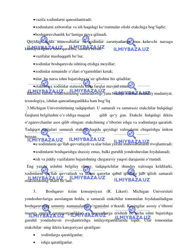  
 
 vazifa xodimlarni qanoatlantiradi; 
 xodimlarni axborotlar va ish haqidagi ko‘rsatmalar olishi etakchiga bog‘liqdir; 
 boshqaruvchanlik ko‘lamiga rioya qilinadi. 
  Quyidagi holda munosabatlar va xodimlar zaruriyatlariga mos keluvchi narsaga 
kuchaytirilgan e’tibor qaratilsa, samara beradi: 
 vazifalar mashaqqatli bo‘lsa; 
 xodimlar boshqaruvda ishtiroq etishga moyillar; 
 xodimlar nimanidir o‘zlari o‘rganishlari kerak; 
 ular, bu narsa ishni bajarishga ta’sir qilishini his qiladilar; 
 etakchi va xodimlar statusida katta farqlar mavjud emas. 
  Ikkinchi xulosa. Etakchilikning samaradorligi yana boshqa omillar- tashkiliy madaniyat, 
texnologiya, ishdan qanoatlanganlikka ham bog‘liq 
  3.Michigan Universitetining tadqiqotlari. U samarali va samarasiz etakchilar hulqidagi 
farqlarni belgilashni o‘z oldiga maqsad 
 qilib qo‘y gan. Etakchi hulqidagi ikkita 
o‘zgaruvchanlar asos qilib olingan: etakchining e’tiborini ishga va xodimlarga qaratish. 
Tadqiqot natijalari samarali etakchi haqida quyidagi xulosalarni chiqarishga imkon 
bergan: 
 u xodimlarni qo‘llab quvvatlaydi va ular bilan yaxshi munosabatlarni rivojlantiradi; 
 xodimlarni boshqarishga shaxsiy emas, balki guruhli yondoshuvdan foydalanadi; 
 ish va jiddiy vazifalarni bajarishning chegaraviy yuqori darajasini o‘rnatadi. 
  Eng yaxshi uslubni belgilay olmay, tadqiqotchilar shunday xulosaga keldilarki, 
xodimlarni qo‘llab quvvatlash va ularni qarorlar qabul qilishga jalb qilish samarali 
etakchilikning sharti bo‘ladi. 
3. 
Boshqaruv tizim konsepsiyasi (R. Likert). Michigan Universiteti 
yondoshuvlariga asoslangan holda, u samarali etakchilar tomonidan foydalaniladigan 
boshqaruvning umumiy namunalarini o‘rganishni o‘tkazdi. Keyingilar asosiy e’tiborni 
insoniy omilga qaratayotganliklari va maqsadlarga erishish bo‘yicha ishni bajarishga 
guruhli yondashuvni rivojlantirishga intilayotganliklarida topdi. Ular tomonidan 
etakchilar- ning ikkita kategoriyasi ajratilgan: 
 
xodimlarga qaratilganlar; 
 
ishga qaratilganlar. 
