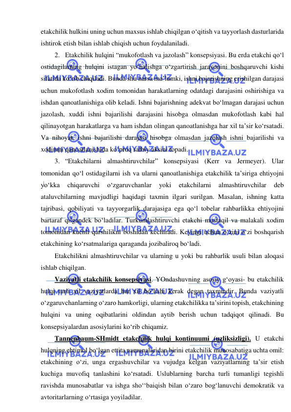  
 
etakchilik hulkini uning uchun maxsus ishlab chiqilgan o‘qitish va tayyorlash dasturlarida 
ishtirok etish bilan ishlab chiqish uchun foydalaniladi. 
2. Etakchilik hulqini “mukofotlash va jazolash” konsepsiyasi. Bu erda etakchi qo‘l 
ostidagilarning hulqini istagan yo‘nalishga o‘zgartirish jarayonini boshqaruvchi kishi 
sifatida ko‘rib chiqiladi. Bunda shu narsa ma’lumki, ishni bajarishning erishilgan darajasi 
uchun mukofotlash xodim tomonidan harakatlarning odatdagi darajasini oshirishiga va 
ishdan qanoatlanishiga olib keladi. Ishni bajarishning adekvat bo‘lmagan darajasi uchun 
jazolash, xuddi ishni bajarilishi darajasini hisobga olmasdan mukofotlash kabi hal 
qilinayotgan harakatlarga va ham ishdan olingan qanoatlanishga har xil ta’sir ko‘rsatadi. 
Va nihoyat, ishni bajarilishi darajasi hisobga olmasdan jazolash ishni bajarilishi va 
xodimni qanoatlanishida ko‘proq salbiy aksini topadi. 
3. “Etakchilarni almashtiruvchilar” konsepsiyasi (Kerr va Jermeyer). Ular 
tomonidan qo‘l ostidagilarni ish va ularni qanoatlanishiga etakchilik ta’siriga ehtiyojni 
yo‘kka 
chiqaruvchi 
o‘zgaruvchanlar 
yoki 
etakchilarni 
almashtiruvchilar 
deb 
ataluvchilarning mavjudligi haqidagi taxmin ilgari surilgan. Masalan, ishning katta 
tajribasi, qobiliyati va tayyorgarlik darajasiga ega qo‘l tobelar rahbarlikka ehtiyojini 
bartaraf qilgandek bo‘ladilar. Turkumlashtiruvchi etakchi mustaqil va malakali xodim 
tomonidan kuchli qarshilikni boshidan kechiradi. Keyingi uchun o‘zini o‘zi boshqarish 
etakchining ko‘rsatmalariga qaraganda jozibaliroq bo‘ladi. 
Etakchilikni almashtiruvchilar va ularning u yoki bu rahbarlik usuli bilan aloqasi 
ishlab chiqilgan. 
Vaziyatli etakchilik konsepsiyasi. YOndashuvning asosiy g‘oyasi- bu etakchilik 
hulqi turli xil vaziyatlarda har xil bo‘lishi kerak degan taxmindir. Bunda vaziyatli 
o‘zgaruvchanlarning o‘zaro hamkorligi, ularning etakchilikka ta’sirini topish, etakchining 
hulqini va uning oqibatlarini oldindan aytib berish uchun tadqiqot qilinadi. Bu 
konsepsiyalardan asosiylarini ko‘rib chiqamiz. 
Tannenbaum-SHmidt etakchilik hulqi kontinuumi (uzliksizligi). U etakchi 
hulqning ehtimol bo‘lgan ettita namunalaridan birini etakchilik munosabatiga uchta omil: 
etakchining o‘zi, unga ergashuvchilar va vujudga kelgan vaziyatlarning ta’sir etish 
kuchiga muvofiq tanlashini ko‘rsatadi. Uslublarning barcha turli tumanligi tegishli 
ravishda munosabatlar va ishga sho‘‘baiqish bilan o‘zaro bog‘lanuvchi demokratik va 
avtoritarlarning o‘rtasiga yoyiladilar. 
