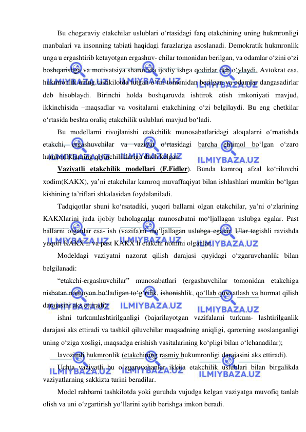  
 
Bu chegaraviy etakchilar uslublari o‘rtasidagi farq etakchining uning hukmronligi 
manbalari va insonning tabiati haqidagi farazlariga asoslanadi. Demokratik hukmronlik 
unga u ergashtirib ketayotgan ergashuv- chilar tomonidan berilgan, va odamlar o‘zini o‘zi 
boshqarishga va motivatsiya sharoitida ijodiy ishga qodirlar deb o‘ylaydi. Avtokrat esa, 
hukmronlik uning tashkilotda tutgan o‘rni tomonidan berilgan va odamlar dangasadirlar 
deb hisoblaydi. Birinchi holda boshqaruvda ishtirok etish imkoniyati mavjud, 
ikkinchisida –maqsadlar va vositalarni etakchining o‘zi belgilaydi. Bu eng chetkilar 
o‘rtasida beshta oraliq etakchilik uslublari mavjud bo‘ladi. 
Bu modellarni rivojlanishi etakchilik munosabatlaridagi aloqalarni o‘rnatishda 
etakchi, ergashuvchilar va vaziyat o‘rtasidagi barcha ehtimol bo‘lgan o‘zaro 
hamkorliklarning qiyinchiliklariga duch kelgan. 
Vaziyatli etakchilik modellari (F.Fidler). Bunda kamroq afzal ko‘riluvchi 
xodim(KAKX), ya’ni etakchilar kamroq muvaffaqiyat bilan ishlashlari mumkin bo‘lgan 
kishining ta’riflari shkalasidan foydalaniladi. 
Tadqiqotlar shuni ko‘rsatadiki, yuqori ballarni olgan etakchilar, ya’ni o‘zlarining 
KAKXlarini juda ijobiy baholaganlar munosabatni mo‘ljallagan uslubga egalar. Past 
ballarni olganlar esa- ish (vazifa)ni mo‘ljallagan uslubga egalar. Ular tegishli ravishda 
yuqori KAKX li va past KAKX li etakchi nomini olganlar. 
Modeldagi vaziyatni nazorat qilish darajasi quyidagi o‘zgaruvchanlik bilan 
belgilanadi: 
“etakchi-ergashuvchilar” munosabatlari (ergashuvchilar tomonidan etakchiga 
nisbatan nomoyon bo‘ladigan to‘g‘rilik, ishonishlik, qo‘llab quvvatlash va hurmat qilish 
darajasini aks ettiradi); 
ishni turkumlashtirilganligi (bajarilayotgan vazifalarni turkum- lashtirilganlik 
darajasi aks ettiradi va tashkil qiluvchilar maqsadning aniqligi, qarorning asoslanganligi 
uning o‘ziga xosligi, maqsadga erishish vasitalarining ko‘pligi bilan o‘lchanadilar); 
lavozimli hukmronlik (etakchining rasmiy hukumronligi darajasini aks ettiradi). 
Uchta vaziyatli bu o‘zgaruvchanlar ikkita etakchilik uslublari bilan birgalikda 
vaziyatlarning sakkizta turini beradilar. 
Model rahbarni tashkilotda yoki guruhda vujudga kelgan vaziyatga muvofiq tanlab 
olish va uni o‘zgartirish yo‘llarini aytib berishga imkon beradi. 
