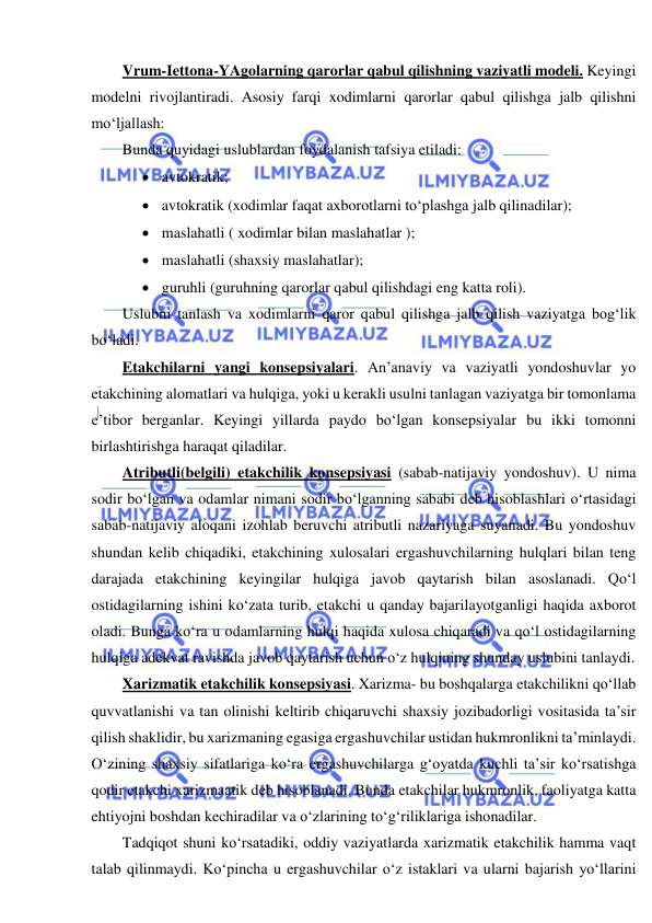  
 
Vrum-Iettona-YAgolarning qarorlar qabul qilishning vaziyatli modeli. Keyingi 
modelni rivojlantiradi. Asosiy farqi xodimlarni qarorlar qabul qilishga jalb qilishni 
mo‘ljallash:  
Bunda quyidagi uslublardan foydalanish tafsiya etiladi: 
 avtokratik; 
 avtokratik (xodimlar faqat axborotlarni to‘plashga jalb qilinadilar); 
 maslahatli ( xodimlar bilan maslahatlar ); 
 maslahatli (shaxsiy maslahatlar); 
 guruhli (guruhning qarorlar qabul qilishdagi eng katta roli). 
Uslubni tanlash va xodimlarni qaror qabul qilishga jalb qilish vaziyatga bog‘lik 
bo‘ladi. 
Etakchilarni yangi konsepsiyalari. An’anaviy va vaziyatli yondoshuvlar yo 
etakchining alomatlari va hulqiga, yoki u kerakli usulni tanlagan vaziyatga bir tomonlama 
e’tibor berganlar. Keyingi yillarda paydo bo‘lgan konsepsiyalar bu ikki tomonni 
birlashtirishga haraqat qiladilar. 
Atributli(belgili) etakchilik konsepsiyasi (sabab-natijaviy yondoshuv). U nima 
sodir bo‘lgan va odamlar nimani sodir bo‘lganning sababi deb hisoblashlari o‘rtasidagi 
sabab-natijaviy aloqani izohlab beruvchi atributli nazariyaga suyanadi. Bu yondoshuv 
shundan kelib chiqadiki, etakchining xulosalari ergashuvchilarning hulqlari bilan teng 
darajada etakchining keyingilar hulqiga javob qaytarish bilan asoslanadi. Qo‘l 
ostidagilarning ishini ko‘zata turib, etakchi u qanday bajarilayotganligi haqida axborot 
oladi. Bunga ko‘ra u odamlarning hulqi haqida xulosa chiqaradi va qo‘l ostidagilarning 
hulqiga adekvat ravishda javob qaytarish uchun o‘z hulqining shunday uslubini tanlaydi. 
Xarizmatik etakchilik konsepsiyasi. Xarizma- bu boshqalarga etakchilikni qo‘llab 
quvvatlanishi va tan olinishi keltirib chiqaruvchi shaxsiy jozibadorligi vositasida ta’sir 
qilish shaklidir, bu xarizmaning egasiga ergashuvchilar ustidan hukmronlikni ta’minlaydi. 
O‘zining shaxsiy sifatlariga ko‘ra ergashuvchilarga g‘oyatda kuchli ta’sir ko‘rsatishga 
qodir etakchi xarizmaatik deb hisoblanadi. Bunda etakchilar hukmronlik, faoliyatga katta 
ehtiyojni boshdan kechiradilar va o‘zlarining to‘g‘riliklariga ishonadilar. 
Tadqiqot shuni ko‘rsatadiki, oddiy vaziyatlarda xarizmatik etakchilik hamma vaqt 
talab qilinmaydi. Ko‘pincha u ergashuvchilar o‘z istaklari va ularni bajarish yo‘llarini 
