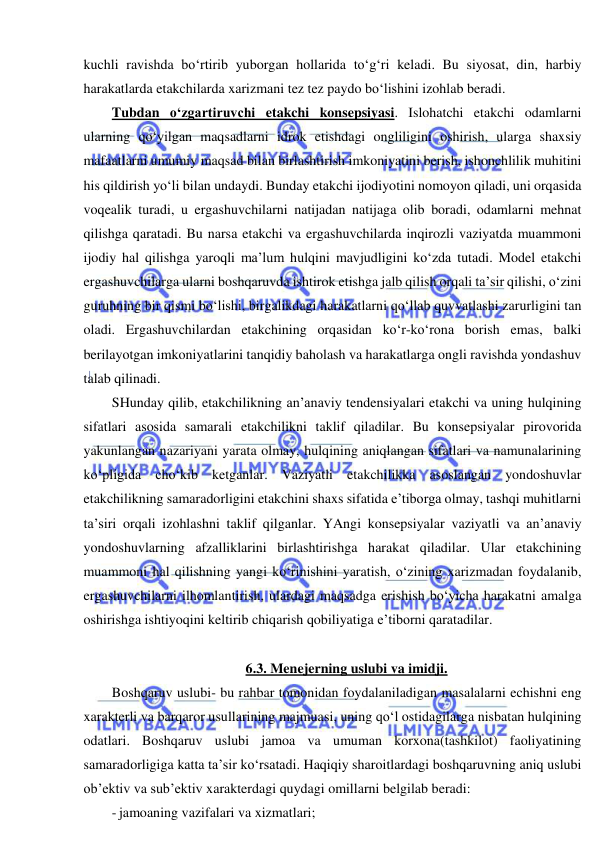  
 
kuchli ravishda bo‘rtirib yuborgan hollarida to‘g‘ri keladi. Bu siyosat, din, harbiy 
harakatlarda etakchilarda xarizmani tez tez paydo bo‘lishini izohlab beradi. 
Tubdan o‘zgartiruvchi etakchi konsepsiyasi. Islohatchi etakchi odamlarni 
ularning qo‘yilgan maqsadlarni idrok etishdagi ongliligini oshirish, ularga shaxsiy 
mafaatlarni umumiy maqsad bilan birlashtirish imkoniyatini berish, ishonchlilik muhitini 
his qildirish yo‘li bilan undaydi. Bunday etakchi ijodiyotini nomoyon qiladi, uni orqasida 
voqealik turadi, u ergashuvchilarni natijadan natijaga olib boradi, odamlarni mehnat 
qilishga qaratadi. Bu narsa etakchi va ergashuvchilarda inqirozli vaziyatda muammoni 
ijodiy hal qilishga yaroqli ma’lum hulqini mavjudligini ko‘zda tutadi. Model etakchi 
ergashuvchilarga ularni boshqaruvda ishtirok etishga jalb qilish orqali ta’sir qilishi, o‘zini 
guruhning bir qismi bo‘lishi, birgalikdagi harakatlarni qo‘llab quvvatlashi zarurligini tan 
oladi. Ergashuvchilardan etakchining orqasidan ko‘r-ko‘rona borish emas, balki 
berilayotgan imkoniyatlarini tanqidiy baholash va harakatlarga ongli ravishda yondashuv 
talab qilinadi.  
SHunday qilib, etakchilikning an’anaviy tendensiyalari etakchi va uning hulqining 
sifatlari asosida samarali etakchilikni taklif qiladilar. Bu konsepsiyalar pirovorida 
yakunlangan nazariyani yarata olmay, hulqining aniqlangan sifatlari va namunalarining 
ko‘pligida cho‘kib ketganlar. Vaziyatli etakchilikka asoslangan yondoshuvlar 
etakchilikning samaradorligini etakchini shaxs sifatida e’tiborga olmay, tashqi muhitlarni 
ta’siri orqali izohlashni taklif qilganlar. YAngi konsepsiyalar vaziyatli va an’anaviy 
yondoshuvlarning afzalliklarini birlashtirishga harakat qiladilar. Ular etakchining 
muammoni hal qilishning yangi ko‘rinishini yaratish, o‘zining xarizmadan foydalanib, 
ergashuvchilarni ilhomlantirish, ulardagi maqsadga erishish bo‘yicha harakatni amalga 
oshirishga ishtiyoqini keltirib chiqarish qobiliyatiga e’tiborni qaratadilar. 
  
6.3. Menejerning uslubi va imidji. 
Boshqaruv uslubi- bu rahbar tomonidan foydalaniladigan masalalarni echishni eng 
xarakterli va barqaror usullarining majmuasi, uning qo‘l ostidagilarga nisbatan hulqining 
odatlari. Boshqaruv uslubi jamoa va umuman korxona(tashkilot) faoliyatining 
samaradorligiga katta ta’sir ko‘rsatadi. Haqiqiy sharoitlardagi boshqaruvning aniq uslubi 
ob’ektiv va sub’ektiv xarakterdagi quydagi omillarni belgilab beradi: 
- jamoaning vazifalari va xizmatlari; 
