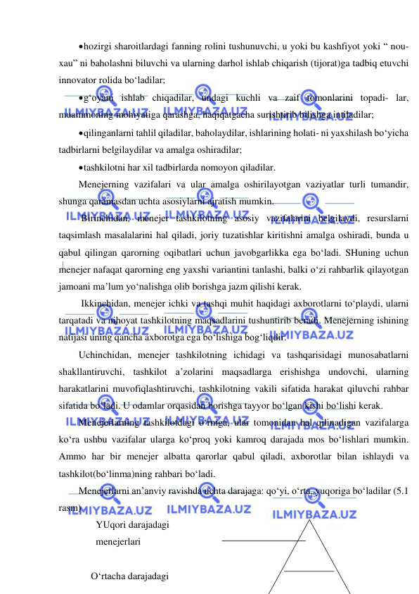  
 
 hozirgi sharoitlardagi fanning rolini tushunuvchi, u yoki bu kashfiyot yoki “ nou-
xau” ni baholashni biluvchi va ularning darhol ishlab chiqarish (tijorat)ga tadbiq etuvchi 
innovator rolida bo‘ladilar; 
 g‘oyani ishlab chiqadilar, undagi kuchli va zaif tomonlarini topadi- lar, 
muammoning mohiyatiga qarashga, haqiqatgacha surishtirib bilishga intiladilar; 
 qilinganlarni tahlil qiladilar, baholaydilar, ishlarining holati- ni yaxshilash bo‘yicha 
tadbirlarni belgilaydilar va amalga oshiradilar; 
 tashkilotni har xil tadbirlarda nomoyon qiladilar. 
Menejerning vazifalari va ular amalga oshirilayotgan vaziyatlar turli tumandir, 
shunga qaramasdan uchta asosiylarni ajratish mumkin. 
 Birinchidan, menejer tashkilotning asosiy vazifalarini belgilaydi, resurslarni 
taqsimlash masalalarini hal qiladi, joriy tuzatishlar kiritishni amalga oshiradi, bunda u 
qabul qilingan qarorning oqibatlari uchun javobgarlikka ega bo‘ladi. SHuning uchun 
menejer nafaqat qarorning eng yaxshi variantini tanlashi, balki o‘zi rahbarlik qilayotgan 
jamoani ma’lum yo‘nalishga olib borishga jazm qilishi kerak. 
 Ikkinchidan, menejer ichki va tashqi muhit haqidagi axborotlarni to‘playdi, ularni 
tarqatadi va nihoyat tashkilotning maqsadlarini tushuntirib beradi. Menejerning ishining 
natijasi uning qancha axborotga ega bo‘lishiga bog‘liqdir. 
Uchinchidan, menejer tashkilotning ichidagi va tashqarisidagi munosabatlarni 
shakllantiruvchi, tashkilot a’zolarini maqsadlarga erishishga undovchi, ularning 
harakatlarini muvofiqlashtiruvchi, tashkilotning vakili sifatida harakat qiluvchi rahbar 
sifatida bo‘ladi. U odamlar orqasidan borishga tayyor bo‘lgan kishi bo‘lishi kerak. 
Menejerlarning tashkilotdagi o‘rniga, ular tomonidan hal qilinadigan vazifalarga 
ko‘ra ushbu vazifalar ularga ko‘proq yoki kamroq darajada mos bo‘lishlari mumkin. 
Ammo har bir menejer albatta qarorlar qabul qiladi, axborotlar bilan ishlaydi va 
tashkilot(bo‘linma)ning rahbari bo‘ladi. 
Menejerlarni an’anviy ravishda uchta darajaga: qo‘yi, o‘rta, yuqoriga bo‘ladilar (5.1 
rasm) 
       YUqori darajadagi  
       menejerlari  
 
     O‘rtacha darajadagi      
