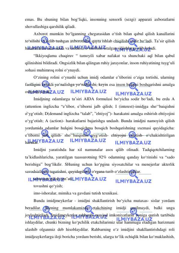  
 
emas. Bu shuning bilan bog‘liqki, insonning sensorli (sezgi) apparati axboratlarni 
shovullashiga qarshilik qiladi. 
Axborot mumkin bo‘lganning chegarasidan o‘tish bilan qabul qilish kanallarini 
to‘silishi va kelib tushgan axborotlarni qayta ishlab chiqilishi sodir bo‘ladi. Ta’sir qilish 
harakatlarini asta-sekin va uzluksiz o‘stirilishi istalgan siljishlarga olib keladi. 
“Ikkiyoqlama chaqiruv “ tamoyili xabar nafakat va shunchaki aql bilan qabul 
qilinishini bildiradi. Ongsizlik bilan qilingan ruhiy jarayonlar, inson ruhiyatining tuyg‘uli 
sohasi muhimroq rolni o‘ynaydi. 
O‘zining rolini o‘ynashi uchun imidj odamlar e’tiborini o‘ziga tortishi, ularning 
faolligini kerakli yo‘nalishga yo‘naltirishi, keyin esa inson hulqini boshqarishni amalga 
oshirishi kerak. 
Imidjning odamlarga ta’siri AIDA formulasi bo‘yicha sodir bo‘ladi, bu erda A 
(attention inglizcha “e’tibor, e’tiborni jalb qilish; I (interest)-imidjga sho‘‘baiqishni 
o‘yg‘otish; D(demand inglizcha “talab”, ”ehtiyoj”)- harakatni amalga oshirish ehtiyojini 
o‘yg‘otish; A (action)- harakatlarni bajarishga undash. Bunda imidjni namoyish qilish 
yordamida odamlar hulqini bosqichma bosqich boshqarishning sxemasi quyidagicha: 
e’tiborni jalb qilish- sho‘‘baiqishni uyg‘otish- ehtiyojni yaratish- o‘chakishtirilgan 
harakat. 
Imidjni yaratishda har xil namunalar asos qilib olinadi. Tadqiqotchilarning 
ta’kidlashlaricha, yaratilgan taassurotning 92% odamning qanday ko‘rinishi va “sado 
berishiga” bog‘likdir. SHuning uchun ko‘pgina siyosatchilar va menejerlar akterlik 
savodsizligini tugatishni, quyidagilarni o‘rgana turib o‘zlashtiradilar. 
tabassum qilish san’ati; 
tovushni qo‘yish; 
imo-ishoralar, mimika va gavdani tutish texnikasi. 
Bunda imidjmeykerlar - imidjni shakllantirish bo‘yicha mutaxas- sislar yordam 
beradilar. Bizning mamlakamizda etakchining imidji qurilmaydi, balki unga 
joylashtiriladi. Imidjmeykerlar rahbarda mavjud imkoniyatlarni yoniga qurish tartibida 
ishlaydilar, chunki bizning ko‘pchilik etakchilarimiz ular hammaga etadigan harizmani 
ulashib olganmiz deb hisoblaydilar. Rahbarning o‘z imidjini shakllantirishdagi roli 
imidjeaykerlarga iloji boricha yordam berishi, ularga to‘lik ochiqlik bilan ko‘maklashish, 
