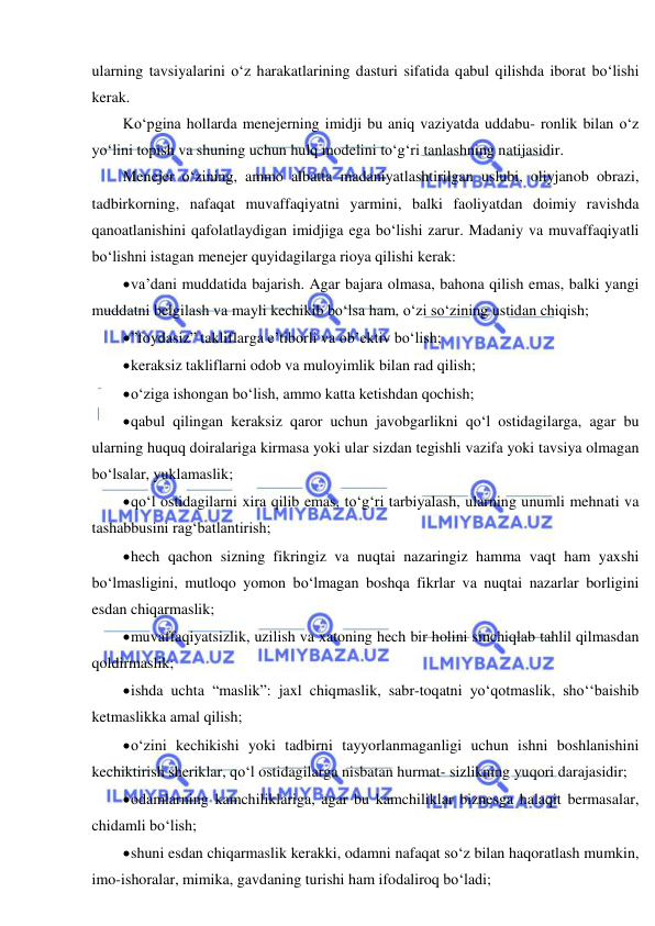  
 
ularning tavsiyalarini o‘z harakatlarining dasturi sifatida qabul qilishda iborat bo‘lishi 
kerak. 
Ko‘pgina hollarda menejerning imidji bu aniq vaziyatda uddabu- ronlik bilan o‘z 
yo‘lini topish va shuning uchun hulq modelini to‘g‘ri tanlashning natijasidir. 
Menejer o‘zining, ammo albatta madaniyatlashtirilgan uslubi, oliyjanob obrazi, 
tadbirkorning, nafaqat muvaffaqiyatni yarmini, balki faoliyatdan doimiy ravishda 
qanoatlanishini qafolatlaydigan imidjiga ega bo‘lishi zarur. Madaniy va muvaffaqiyatli 
bo‘lishni istagan menejer quyidagilarga rioya qilishi kerak: 
 va’dani muddatida bajarish. Agar bajara olmasa, bahona qilish emas, balki yangi 
muddatni belgilash va mayli kechikib bo‘lsa ham, o‘zi so‘zining ustidan chiqish; 
 ”foydasiz” takliflarga e’tiborli va ob’ektiv bo‘lish; 
 keraksiz takliflarni odob va muloyimlik bilan rad qilish; 
 o‘ziga ishongan bo‘lish, ammo katta ketishdan qochish; 
 qabul qilingan keraksiz qaror uchun javobgarlikni qo‘l ostidagilarga, agar bu 
ularning huquq doiralariga kirmasa yoki ular sizdan tegishli vazifa yoki tavsiya olmagan 
bo‘lsalar, yuklamaslik; 
 qo‘l ostidagilarni xira qilib emas, to‘g‘ri tarbiyalash, ularning unumli mehnati va 
tashabbusini rag‘batlantirish; 
 hech qachon sizning fikringiz va nuqtai nazaringiz hamma vaqt ham yaxshi 
bo‘lmasligini, mutloqo yomon bo‘lmagan boshqa fikrlar va nuqtai nazarlar borligini 
esdan chiqarmaslik; 
 muvaffaqiyatsizlik, uzilish va xatoning hech bir holini sinchiqlab tahlil qilmasdan 
qoldirmaslik; 
 ishda uchta “maslik”: jaxl chiqmaslik, sabr-toqatni yo‘qotmaslik, sho‘‘baishib 
ketmaslikka amal qilish; 
 o‘zini kechikishi yoki tadbirni tayyorlanmaganligi uchun ishni boshlanishini 
kechiktirish sheriklar, qo‘l ostidagilarga nisbatan hurmat- sizlikning yuqori darajasidir; 
 odamlarning kamchiliklariga, agar bu kamchiliklar biznesga halaqit bermasalar, 
chidamli bo‘lish; 
 shuni esdan chiqarmaslik kerakki, odamni nafaqat so‘z bilan haqoratlash mumkin, 
imo-ishoralar, mimika, gavdaning turishi ham ifodaliroq bo‘ladi; 
