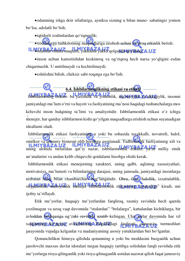  
 
 odamning ishga doir sifatlariga, ayniksa sizning u bilan muno- sabatingiz yomon 
bo‘lsa, adolatli bo‘lish; 
 iqtidorli xodimlardan qo‘rqmaslik; 
 xodimlarga tashkilotning maqsadlariga erishish uchun ko‘proq erkinlik berish; 
 odamlar oldida maqtash, yakkama yakka qolganda qoyimoq; 
 inson uchun kamsitishdan keskinroq va og‘riqroq hech narsa yo‘qligini esdan 
chiqarmaslik. U unitilmaydi va kechirilmaydi; 
 eshitishni bilish, cheksiz sabr-toqatga ega bo‘lish. 
 
6.4. Ishbilarmonlikning etikasi va etiketi  
  Ishbilarmonlig etikasi- bu yaxshilik va yomonlik, ma’naviylik va ahloqiylik, insonni 
jamiyatdagi ma’lum o‘rni va hayoti va faoliyatining ma’nosi haqidagi tushunchalarga mos 
keluvchi inson hulqining ta’limi va amaliyotidir. Ishbilarmonlik etikasi o‘z ichiga 
menejer, har qanday ishbilarmon kishi qo‘yilgan maqsadlarga erishish uchun suyanadigan 
ideallarni oladi. 
  Ishbilarmonlik etikasi faoliyatining u yoki bu sohasida tavakkalli, novatorli, halol, 
omilkor va qonuniy biznesni olib borishga asoslanadi. Tadbirkorlik faoliyatining xili va 
uning alohida turlaridan qat’iy nazar, ishbilarmonlik etikasi, ya’ni milliy etnik 
an’analarini va undan kelib chiquvchi qoidalarni hisobga olishi kerak. 
  Ishbilarmonlik etikasi menejerning xarakteri, uning qalbi, aqlining xususiyatlari, 
motivatsiya, ma’lumoti va bilimlarining darajasi, uning jamoada, jamiyatdagi insonlarga 
nisbatan hulqi bilan chambarchars bog‘langandir. Obru, faxr, halollik, izzattalablik, 
oliyjanoblik, muloyimlik menejer ishbilarmonlik etikasining “arsenaliga” kiradi, uni 
ijobiy ta’riflaydi. 
Etik me’yorlar, huquqiy me’yorlardan farqliroq, rasmiy ravishda hech qaerda 
yozilmagan va uzoq vaqt davomida “otalardan” “bolalarga”, kattalardan kichiklarga, bir 
avloddan boshqasiga og‘zaki ravishda uzatib kelingan. Ular asrlar davomida har xil 
xalqlarning ko‘pgina avlodlarining birgalikdagi faoliyati, jamoaviy turmushlari 
jarayonida vujudga kelganlar va madaniyatning asosiy yutuklaridan biri bo‘lganlar. 
Qonunchilikni himoya qilishda qonunning u yoki bu moddasini buzganlik uchun 
jazolovchi maxsus davlat idoralari turgan huquqiy tartibga solishdan farqli ravishda etik 
me’yorlarga rioya qilinganlik yoki rioya qilmaganlik ustidan nazorat qilish faqat jamoaviy 
