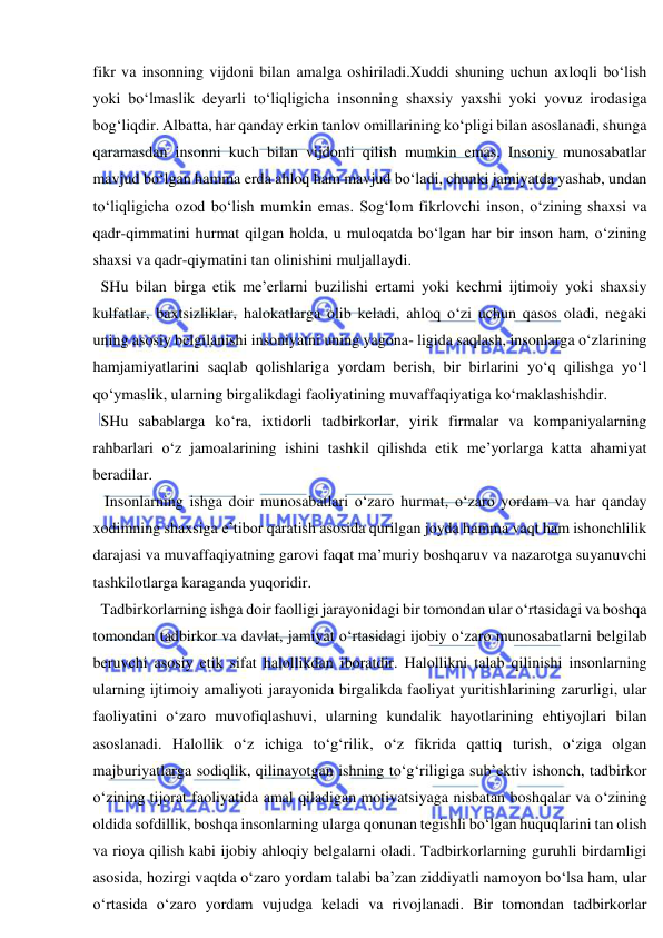  
 
fikr va insonning vijdoni bilan amalga oshiriladi.Xuddi shuning uchun axloqli bo‘lish 
yoki bo‘lmaslik deyarli to‘liqligicha insonning shaxsiy yaxshi yoki yovuz irodasiga 
bog‘liqdir. Albatta, har qanday erkin tanlov omillarining ko‘pligi bilan asoslanadi, shunga 
qaramasdan insonni kuch bilan vijdonli qilish mumkin emas. Insoniy munosabatlar 
mavjud bo‘lgan hamma erda ahloq ham mavjud bo‘ladi, chunki jamiyatda yashab, undan 
to‘liqligicha ozod bo‘lish mumkin emas. Sog‘lom fikrlovchi inson, o‘zining shaxsi va 
qadr-qimmatini hurmat qilgan holda, u muloqatda bo‘lgan har bir inson ham, o‘zining 
shaxsi va qadr-qiymatini tan olinishini muljallaydi. 
  SHu bilan birga etik me’erlarni buzilishi ertami yoki kechmi ijtimoiy yoki shaxsiy 
kulfatlar, baxtsizliklar, halokatlarga olib keladi, ahloq o‘zi uchun qasos oladi, negaki 
uning asosiy belgilanishi insoniyatni uning yagona- ligida saqlash, insonlarga o‘zlarining 
hamjamiyatlarini saqlab qolishlariga yordam berish, bir birlarini yo‘q qilishga yo‘l 
qo‘ymaslik, ularning birgalikdagi faoliyatining muvaffaqiyatiga ko‘maklashishdir. 
  SHu sabablarga ko‘ra, ixtidorli tadbirkorlar, yirik firmalar va kompaniyalarning 
rahbarlari o‘z jamoalarining ishini tashkil qilishda etik me’yorlarga katta ahamiyat 
beradilar. 
   Insonlarning ishga doir munosabatlari o‘zaro hurmat, o‘zaro yordam va har qanday 
xodimning shaxsiga e’tibor qaratish asosida qurilgan joyda hamma vaqt ham ishonchlilik 
darajasi va muvaffaqiyatning garovi faqat ma’muriy boshqaruv va nazarotga suyanuvchi 
tashkilotlarga karaganda yuqoridir. 
  Tadbirkorlarning ishga doir faolligi jarayonidagi bir tomondan ular o‘rtasidagi va boshqa 
tomondan tadbirkor va davlat, jamiyat o‘rtasidagi ijobiy o‘zaro munosabatlarni belgilab 
beruvchi asosiy etik sifat halollikdan iboratdir. Halollikni talab qilinishi insonlarning 
ularning ijtimoiy amaliyoti jarayonida birgalikda faoliyat yuritishlarining zarurligi, ular 
faoliyatini o‘zaro muvofiqlashuvi, ularning kundalik hayotlarining ehtiyojlari bilan 
asoslanadi. Halollik o‘z ichiga to‘g‘rilik, o‘z fikrida qattiq turish, o‘ziga olgan 
majburiyatlarga sodiqlik, qilinayotgan ishning to‘g‘riligiga sub’ektiv ishonch, tadbirkor 
o‘zining tijorat faoliyatida amal qiladigan motivatsiyaga nisbatan boshqalar va o‘zining 
oldida sofdillik, boshqa insonlarning ularga qonunan tegishli bo‘lgan huquqlarini tan olish 
va rioya qilish kabi ijobiy ahloqiy belgalarni oladi. Tadbirkorlarning guruhli birdamligi 
asosida, hozirgi vaqtda o‘zaro yordam talabi ba’zan ziddiyatli namoyon bo‘lsa ham, ular 
o‘rtasida o‘zaro yordam vujudga keladi va rivojlanadi. Bir tomondan tadbirkorlar 
