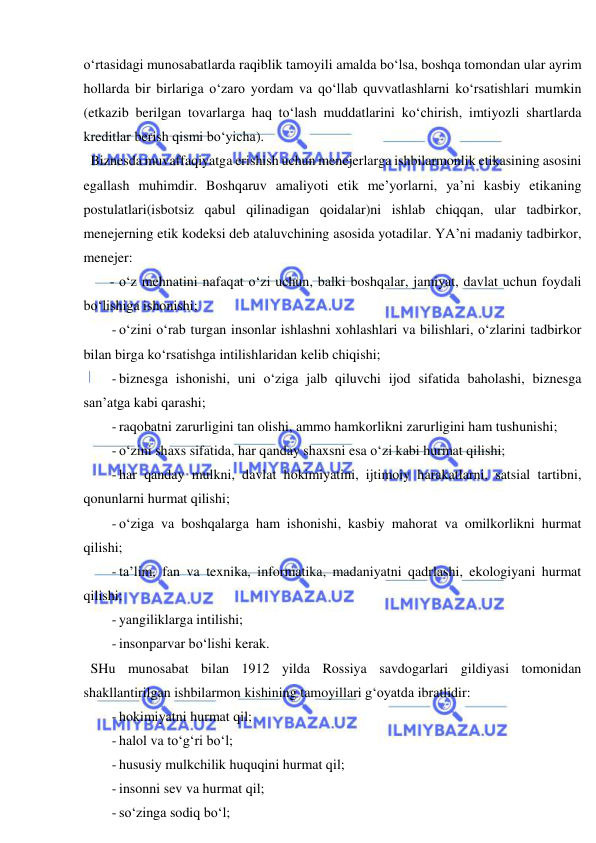  
 
o‘rtasidagi munosabatlarda raqiblik tamoyili amalda bo‘lsa, boshqa tomondan ular ayrim 
hollarda bir birlariga o‘zaro yordam va qo‘llab quvvatlashlarni ko‘rsatishlari mumkin 
(etkazib berilgan tovarlarga haq to‘lash muddatlarini ko‘chirish, imtiyozli shartlarda 
kreditlar berish qismi bo‘yicha). 
  Biznesda muvaffaqiyatga erishish uchun menejerlarga ishbilarmonlik etikasining asosini 
egallash muhimdir. Boshqaruv amaliyoti etik me’yorlarni, ya’ni kasbiy etikaning 
postulatlari(isbotsiz qabul qilinadigan qoidalar)ni ishlab chiqqan, ular tadbirkor, 
menejerning etik kodeksi deb ataluvchining asosida yotadilar. YA’ni madaniy tadbirkor, 
menejer: 
- o‘z mehnatini nafaqat o‘zi uchun, balki boshqalar, jamiyat, davlat uchun foydali 
bo‘lishiga ishonishi; 
- o‘zini o‘rab turgan insonlar ishlashni xohlashlari va bilishlari, o‘zlarini tadbirkor 
bilan birga ko‘rsatishga intilishlaridan kelib chiqishi; 
- biznesga ishonishi, uni o‘ziga jalb qiluvchi ijod sifatida baholashi, biznesga 
san’atga kabi qarashi; 
- raqobatni zarurligini tan olishi, ammo hamkorlikni zarurligini ham tushunishi; 
- o‘zini shaxs sifatida, har qanday shaxsni esa o‘zi kabi hurmat qilishi; 
- har qanday mulkni, davlat hokimiyatini, ijtimoiy harakatlarni, satsial tartibni, 
qonunlarni hurmat qilishi; 
- o‘ziga va boshqalarga ham ishonishi, kasbiy mahorat va omilkorlikni hurmat 
qilishi; 
- ta’lim, fan va texnika, informatika, madaniyatni qadrlashi, ekologiyani hurmat 
qilishi; 
- yangiliklarga intilishi; 
- insonparvar bo‘lishi kerak. 
  SHu munosabat bilan 1912 yilda Rossiya savdogarlari gildiyasi tomonidan 
shakllantirilgan ishbilarmon kishining tamoyillari g‘oyatda ibratlidir: 
- hokimiyatni hurmat qil; 
- halol va to‘g‘ri bo‘l; 
- hususiy mulkchilik huquqini hurmat qil; 
- insonni sev va hurmat qil; 
- so‘zinga sodiq bo‘l; 
