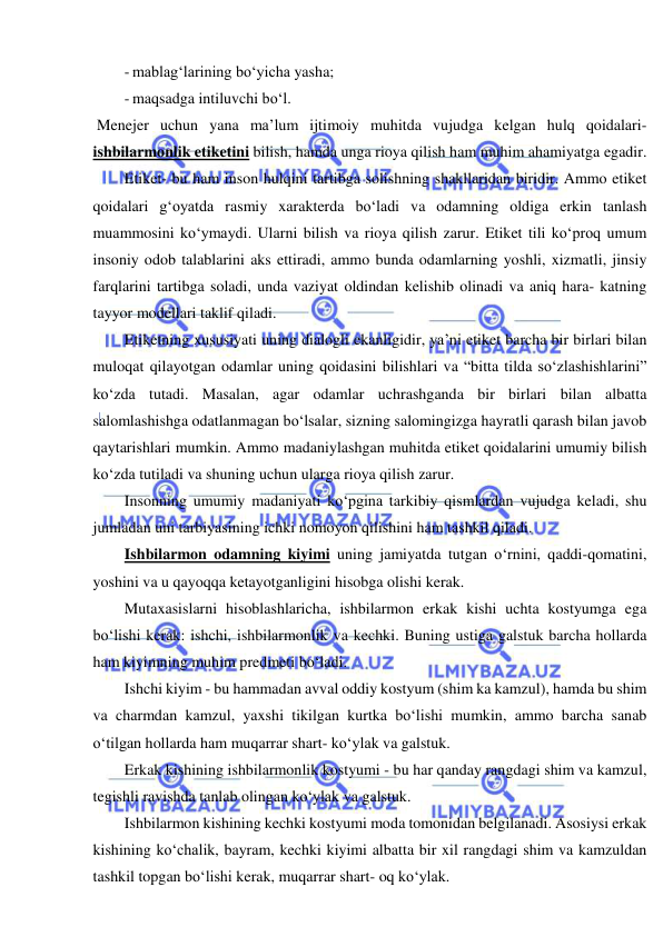  
 
- mablag‘larining bo‘yicha yasha; 
- maqsadga intiluvchi bo‘l. 
 Menejer uchun yana ma’lum ijtimoiy muhitda vujudga kelgan hulq qoidalari- 
ishbilarmonlik etiketini bilish, hamda unga rioya qilish ham muhim ahamiyatga egadir. 
Etiket- bu ham inson hulqini tartibga solishning shakllaridan biridir. Ammo etiket 
qoidalari g‘oyatda rasmiy xarakterda bo‘ladi va odamning oldiga erkin tanlash 
muammosini ko‘ymaydi. Ularni bilish va rioya qilish zarur. Etiket tili ko‘proq umum 
insoniy odob talablarini aks ettiradi, ammo bunda odamlarning yoshli, xizmatli, jinsiy 
farqlarini tartibga soladi, unda vaziyat oldindan kelishib olinadi va aniq hara- katning 
tayyor modellari taklif qiladi. 
Etiketning xususiyati uning dialogli ekanligidir, ya’ni etiket barcha bir birlari bilan 
muloqat qilayotgan odamlar uning qoidasini bilishlari va “bitta tilda so‘zlashishlarini” 
ko‘zda tutadi. Masalan, agar odamlar uchrashganda bir birlari bilan albatta 
salomlashishga odatlanmagan bo‘lsalar, sizning salomingizga hayratli qarash bilan javob 
qaytarishlari mumkin. Ammo madaniylashgan muhitda etiket qoidalarini umumiy bilish 
ko‘zda tutiladi va shuning uchun ularga rioya qilish zarur. 
Insonning umumiy madaniyati ko‘pgina tarkibiy qismlardan vujudga keladi, shu 
jumladan uni tarbiyasining ichki nomoyon qilishini ham tashkil qiladi. 
Ishbilarmon odamning kiyimi uning jamiyatda tutgan o‘rnini, qaddi-qomatini, 
yoshini va u qayoqqa ketayotganligini hisobga olishi kerak. 
Mutaxasislarni hisoblashlaricha, ishbilarmon erkak kishi uchta kostyumga ega 
bo‘lishi kerak: ishchi, ishbilarmonlik va kechki. Buning ustiga galstuk barcha hollarda 
ham kiyimning muhim predmeti bo‘ladi. 
Ishchi kiyim - bu hammadan avval oddiy kostyum (shim ka kamzul), hamda bu shim 
va charmdan kamzul, yaxshi tikilgan kurtka bo‘lishi mumkin, ammo barcha sanab 
o‘tilgan hollarda ham muqarrar shart- ko‘ylak va galstuk. 
Erkak kishining ishbilarmonlik kostyumi - bu har qanday rangdagi shim va kamzul, 
tegishli ravishda tanlab olingan ko‘ylak va galstuk. 
Ishbilarmon kishining kechki kostyumi moda tomonidan belgilanadi. Asosiysi erkak 
kishining ko‘chalik, bayram, kechki kiyimi albatta bir xil rangdagi shim va kamzuldan 
tashkil topgan bo‘lishi kerak, muqarrar shart- oq ko‘ylak. 
