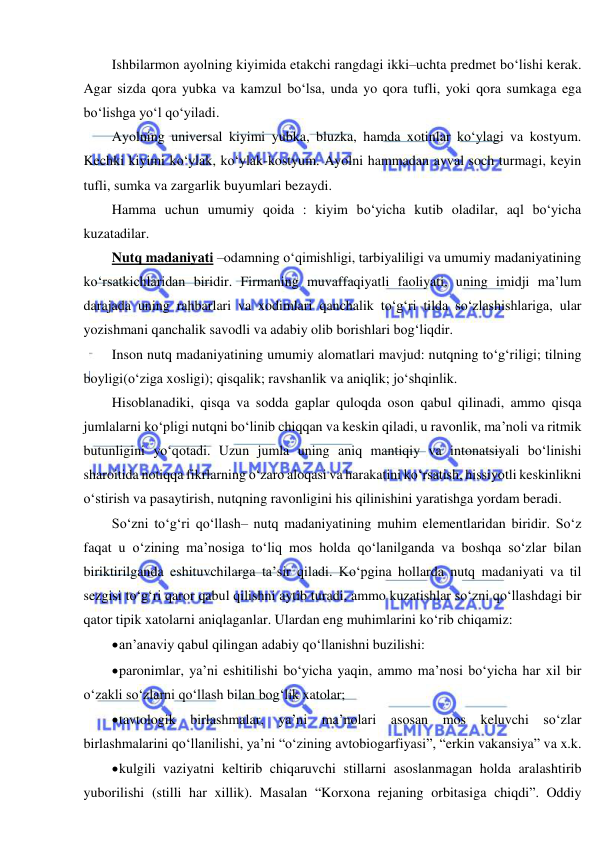  
 
Ishbilarmon ayolning kiyimida etakchi rangdagi ikki–uchta predmet bo‘lishi kerak. 
Agar sizda qora yubka va kamzul bo‘lsa, unda yo qora tufli, yoki qora sumkaga ega 
bo‘lishga yo‘l qo‘yiladi. 
Ayolning universal kiyimi yubka, bluzka, hamda xotinlar ko‘ylagi va kostyum. 
Kechki kiyimi ko‘ylak, ko‘ylak-kostyum. Ayolni hammadan avval soch turmagi, keyin 
tufli, sumka va zargarlik buyumlari bezaydi. 
Hamma uchun umumiy qoida : kiyim bo‘yicha kutib oladilar, aql bo‘yicha 
kuzatadilar. 
Nutq madaniyati –odamning o‘qimishligi, tarbiyaliligi va umumiy madaniyatining 
ko‘rsatkichlaridan biridir. Firmaning muvaffaqiyatli faoliyati, uning imidji ma’lum 
darajada uning rahbarlari va xodimlari qanchalik to‘g‘ri tilda so‘zlashishlariga, ular 
yozishmani qanchalik savodli va adabiy olib borishlari bog‘liqdir. 
Inson nutq madaniyatining umumiy alomatlari mavjud: nutqning to‘g‘riligi; tilning 
boyligi(o‘ziga xosligi); qisqalik; ravshanlik va aniqlik; jo‘shqinlik. 
Hisoblanadiki, qisqa va sodda gaplar quloqda oson qabul qilinadi, ammo qisqa 
jumlalarni ko‘pligi nutqni bo‘linib chiqqan va keskin qiladi, u ravonlik, ma’noli va ritmik 
butunligini yo‘qotadi. Uzun jumla uning aniq mantiqiy va intonatsiyali bo‘linishi 
sharoitida notiqqa fikrlarning o‘zaro aloqasi va harakatini ko‘rsatish, hissiyotli keskinlikni 
o‘stirish va pasaytirish, nutqning ravonligini his qilinishini yaratishga yordam beradi.  
So‘zni to‘g‘ri qo‘llash– nutq madaniyatining muhim elementlaridan biridir. So‘z 
faqat u o‘zining ma’nosiga to‘liq mos holda qo‘lanilganda va boshqa so‘zlar bilan 
biriktirilganda eshituvchilarga ta’sir qiladi. Ko‘pgina hollarda nutq madaniyati va til 
sezgisi to‘g‘ri qaror qabul qilishni aytib turadi, ammo kuzatishlar so‘zni qo‘llashdagi bir 
qator tipik xatolarni aniqlaganlar. Ulardan eng muhimlarini ko‘rib chiqamiz:  
 an’anaviy qabul qilingan adabiy qo‘llanishni buzilishi: 
 paronimlar, ya’ni eshitilishi bo‘yicha yaqin, ammo ma’nosi bo‘yicha har xil bir 
o‘zakli so‘zlarni qo‘llash bilan bog‘lik xatolar; 
 tavtologik birlashmalar, ya’ni ma’nolari asosan mos keluvchi so‘zlar 
birlashmalarini qo‘llanilishi, ya’ni “o‘zining avtobiogarfiyasi”, “erkin vakansiya” va x.k. 
 kulgili vaziyatni keltirib chiqaruvchi stillarni asoslanmagan holda aralashtirib 
yuborilishi (stilli har xillik). Masalan “Korxona rejaning orbitasiga chiqdi”. Oddiy 
