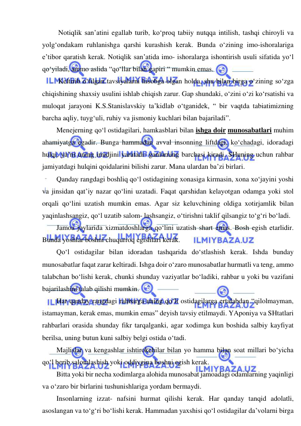  
 
 Notiqlik san’atini egallab turib, ko‘proq tabiiy nutqqa intilish, tashqi chiroyli va 
yolg‘ondakam ruhlanishga qarshi kurashish kerak. Bunda o‘zining imo-ishoralariga 
e’tibor qaratish kerak. Notiqlik san’atida imo- ishoralarga ishontirish usuli sifatida yo‘l 
qo‘yiladi, ammo aslida “qo‘llar bilan gapiri “ mumkin emas. 
 Keltirib o‘tilgan tavsiyalarni hisobga olgan holda, shu bilan birga o‘zining so‘zga 
chiqishining shaxsiy usulini ishlab chiqish zarur. Gap shundaki, o‘zini o‘zi ko‘rsatishi va 
muloqat jarayoni K.S.Stanislavskiy ta’kidlab o‘tganidek, “ bir vaqtda tabiatimizning 
barcha aqliy, tuyg‘uli, ruhiy va jismoniy kuchlari bilan bajariladi”. 
Menejerning qo‘l ostidagilari, hamkasblari bilan ishga doir munosabatlari muhim 
ahamiyatga egadir. Bunga hammadan avval insonning liftdagi, ko‘chadagi, idoradagi 
hulqi, ya’ni uning imidjini yaratadi- ganlarning barchasi kiradi. SHuning uchun rahbar 
jamiyatdagi hulqini qoidalarini bilishi zarur. Mana ulardan ba’zi birlari. 
Qanday rangdagi boshliq qo‘l ostidagining xonasiga kirmasin, xona xo‘jayini yoshi 
va jinsidan qat’iy nazar qo‘lini uzatadi. Faqat qarshidan kelayotgan odamga yoki stol 
orqali qo‘lini uzatish mumkin emas. Agar siz keluvchining oldiga xotirjamlik bilan 
yaqinlashsangiz, qo‘l uzatib salom- lashsangiz, o‘tirishni taklif qilsangiz to‘g‘ri bo‘ladi. 
Jamoa joylarida xizmatdoshlarga qo‘lini uzatish shart emas. Bosh egish etarlidir. 
Bunda yoshlar boshni chuqurroq egishlari kerak. 
Qo‘l ostidagilar bilan idoradan tashqarida do‘stlashish kerak. Ishda bunday 
munosabatlar faqat zarar keltiradi. Ishga doir o‘zaro munosabatlar hurmatli va teng, ammo 
talabchan bo‘lishi kerak, chunki shunday vaziyatlar bo‘ladiki, rahbar u yoki bu vazifani 
bajarilashini talab qilishi mumkin. 
Har qanday rangdagi rahbarga uning qo‘li ostidagilarga ertalabdan “qilolmayman, 
istamayman, kerak emas, mumkin emas” deyish tavsiy etilmaydi. YAponiya va SHtatlari 
rahbarlari orasida shunday fikr tarqalganki, agar xodimga kun boshida salbiy kayfiyat 
berilsa, uning butun kuni salbiy belgi ostida o‘tadi. 
Majlislar va kengashlar ishtirokchilar bilan yo hamma bilan soat millari bo‘yicha 
qo‘l berib salomlashish yoki oddiygina boshni egish kerak. 
Bitta yoki bir necha xodimlarga alohida munosabat jamoadagi odamlarning yaqinligi 
va o‘zaro bir birlarini tushunishlariga yordam bermaydi. 
Insonlarning izzat- nafsini hurmat qilishi kerak. Har qanday tanqid adolatli, 
asoslangan va to‘g‘ri bo‘lishi kerak. Hammadan yaxshisi qo‘l ostidagilar da’volarni birga 
