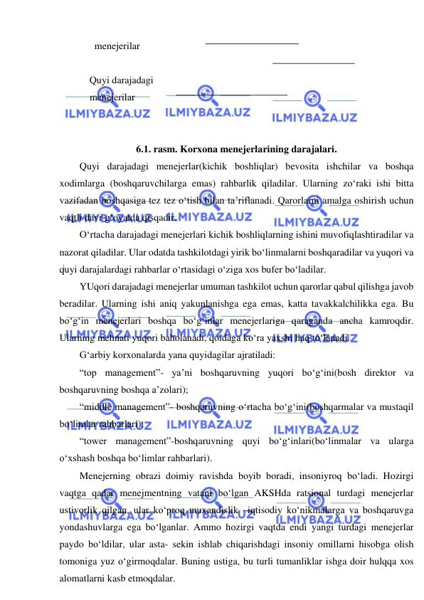  
 
      menejerilar    
 
    Quyi darajadagi  
    menejerilar   
 
 
6.1. rasm. Korxona menejerlarining darajalari. 
Quyi darajadagi menejerlar(kichik boshliqlar) bevosita ishchilar va boshqa 
xodimlarga (boshqaruvchilarga emas) rahbarlik qiladilar. Ularning zo‘raki ishi bitta 
vazifadan boshqasiga tez tez o‘tish bilan ta’riflanadi. Qarorlarni amalga oshirish uchun 
vaqtli davr g‘oyatda qisqadir. 
O‘rtacha darajadagi menejerlari kichik boshliqlarning ishini muvofiqlashtiradilar va 
nazorat qiladilar. Ular odatda tashkilotdagi yirik bo‘linmalarni boshqaradilar va yuqori va 
quyi darajalardagi rahbarlar o‘rtasidagi o‘ziga xos bufer bo‘ladilar. 
YUqori darajadagi menejerlar umuman tashkilot uchun qarorlar qabul qilishga javob 
beradilar. Ularning ishi aniq yakunlanishga ega emas, katta tavakkalchilikka ega. Bu 
bo‘g‘in menejerlari boshqa bo‘g‘inlar menejerlariga qaraganda ancha kamroqdir. 
Ularning mehnati yuqori baholanadi, qoidaga ko‘ra yaxshi haq to‘lanadi. 
G‘arbiy korxonalarda yana quyidagilar ajratiladi:  
“top management”- ya’ni boshqaruvning yuqori bo‘g‘ini(bosh direktor va 
boshqaruvning boshqa a’zolari); 
“middle management”- boshqaruvning o‘rtacha bo‘g‘ini(boshqarmalar va mustaqil 
bo‘limlar rahbarlari); 
“tower management”-boshqaruvning quyi bo‘g‘inlari(bo‘linmalar va ularga 
o‘xshash boshqa bo‘limlar rahbarlari).  
Menejerning obrazi doimiy ravishda boyib boradi, insoniyroq bo‘ladi. Hozirgi 
vaqtga qadar menejmentning vatani bo‘lgan AKSHda ratsional turdagi menejerlar 
ustivorlik qilgan, ular ko‘proq muxandislik –iqtisodiy ko‘nikmalarga va boshqaruvga 
yondashuvlarga ega bo‘lganlar. Ammo hozirgi vaqtda endi yangi turdagi menejerlar 
paydo bo‘ldilar, ular asta- sekin ishlab chiqarishdagi insoniy omillarni hisobga olish 
tomoniga yuz o‘girmoqdalar. Buning ustiga, bu turli tumanliklar ishga doir hulqqa xos 
alomatlarni kasb etmoqdalar. 
