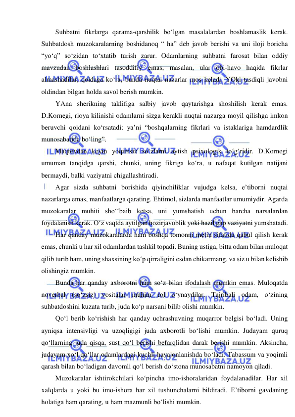  
 
Suhbatni fikrlarga qarama-qarshilik bo‘lgan masalalardan boshlamaslik kerak. 
Suhbatdosh muzokaralarning boshidanoq “ ha” deb javob berishi va uni iloji boricha 
“yo‘q” so‘zidan to‘xtatib turish zarur. Odamlarning suhbatni farosat bilan oddiy 
mavzudan boshlashlari tasoddifiy emas, masalan, ular obi-havo haqida fikrlar 
almashadilar, qoidaga ko‘ra, bunda nuqtai nazarlar mos keladi. YOki tasdiqli javobni 
oldindan bilgan holda savol berish mumkin. 
YAna sherikning taklifiga salbiy javob qaytarishga shoshilish kerak emas. 
D.Kornegi, rioya kilinishi odamlarni sizga kerakli nuqtai nazarga moyil qilishga imkon 
beruvchi qoidani ko‘rsatadi: ya’ni “boshqalarning fikrlari va istaklariga hamdardlik 
munosabatida bo‘ling”. 
Maqtovdan keyin yoqimsiz so‘zlarni aytish psixologik to‘g‘ridir. D.Kornegi 
umuman tanqidga qarshi, chunki, uning fikriga ko‘ra, u nafaqat kutilgan natijani 
bermaydi, balki vaziyatni chigallashtiradi. 
Agar sizda suhbatni borishida qiyinchiliklar vujudga kelsa, e’tiborni nuqtai 
nazarlarga emas, manfaatlarga qarating. Ehtimol, sizlarda manfaatlar umumiydir. Agarda 
muzokaralar muhiti sho‘‘baib ketsa, uni yumshatish uchun barcha narsalardan 
foydalanish kerak. O‘z vaqtda aytilgan hozirjavoblik yoki hazil gap vaziyatni yumshatadi. 
Har qanday muzokaralarda ham boshqa tomonni metin sifatida qabul qilish kerak 
emas, chunki u har xil odamlardan tashkil topadi. Buning ustiga, bitta odam bilan muloqat 
qilib turib ham, uning shaxsining ko‘p qirraligini esdan chikarmang, va siz u bilan kelishib 
olishingiz mumkin.  
Bunda har qanday axborotni ham so‘z bilan ifodalash mumkin emas. Muloqatda 
noverbal (so‘zsiz) vositalar muhim rol o‘ynaydilar. Tajribali odam, o‘zining 
suhbatdoshini kuzata turib, juda ko‘p narsani bilib olishi mumkin. 
Qo‘l berib ko‘rishish har qanday uchrashuvning muqarror belgisi bo‘ladi. Uning 
ayniqsa intensivligi va uzoqligigi juda axborotli bo‘lishi mumkin. Judayam quruq 
qo‘llarning juda qisqa, sust qo‘l berishi befarqlidan darak berishi mumkin. Aksincha, 
judayam xo‘l qo‘llar odamlardagi kuchli hayajonlanishda bo‘ladi. Tabassum va yoqimli 
qarash bilan bo‘ladigan davomli qo‘l berish do‘stona munosabatni namoyon qiladi. 
Muzokaralar ishtirokchilari ko‘pincha imo-ishoralaridan foydalanadilar. Har xil 
xalqlarda u yoki bu imo-ishora har xil tushunchalarni bildiradi. E’tiborni gavdaning 
holatiga ham qarating, u ham mazmunli bo‘lishi mumkin. 
